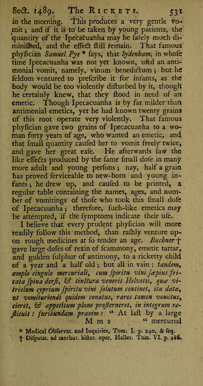 % %•* ‘ ■ * *' * in the morning. This produces a very gentle Vo¬ mit ; and if it is to' be taken by young patients, the quantity of the Ipecacuanha may be fafely much di^ minified, and the effect ftill remain. That famous phyfician Samuel Pye * fays, that Sydenham^ in whofe time Ipecacuanha was not yet known, ufed an anti- monial vomit, namely, vinum benedi£tum j but he feldom ventured to prel'cribe it for infants, as the body would be too violently diflurbed by it, though he certainly knew, that they flood in need of an emetic. Though Ipecacuanha is by far milder than antimonial emetics, yet he had known twenty grains of this root operate very violently. That famous phyfician gave two grains of Ipecacuanha to a wo¬ man forty years of age, who wanted an emetic, and that fmall quantity caufed her to vomit freely twice, and gave her great eafe. He afterwards favir the like effects produced by the fame fmall dole in many more adult and young perfons; nay, half a grain has proved ferviceable to new-born and young in¬ fants •, he drew up, and caufed to be printed* a regular table containing the names, ages, and num¬ ber of vomitings of thofe who took this fmall dofe of Ipecacuanha; therefore, fuch-like emetics may be attempted, if the fymptoms indicate their ufe. I believe that every prudent phyfician will more readily follow this method, than rafhly venture up¬ on rough medicines at fo tender an age. Buchner-j- gave large dofes of rezin of fcammony, emetic tartar, .and golden fulphur of antimony, to a ricketty child of a year and a half old •, but all in vain : tandem, nmplo cingulo mercuriali, cum fpiritu vini Japius fri- vata fpina dorfi, tinttura veneris Helvetii, qua vi- triolum cyprium fpiritu vini folutum continet, ita datay nt vomiturkndi quidem comtus, raros tamen vomitus, cieret^ & appetitum plane profierneret, in integrum ne- ftituit: furihundam praxim: 44 At laft by a large Mm2 44 mercurial * Medical Obferv&t. and Inquiries, Tom. I. p. 240, Sc feq, ^ Difputat. ad morbor. hiftor. oper, Haller. Tom. VI. p. 286.