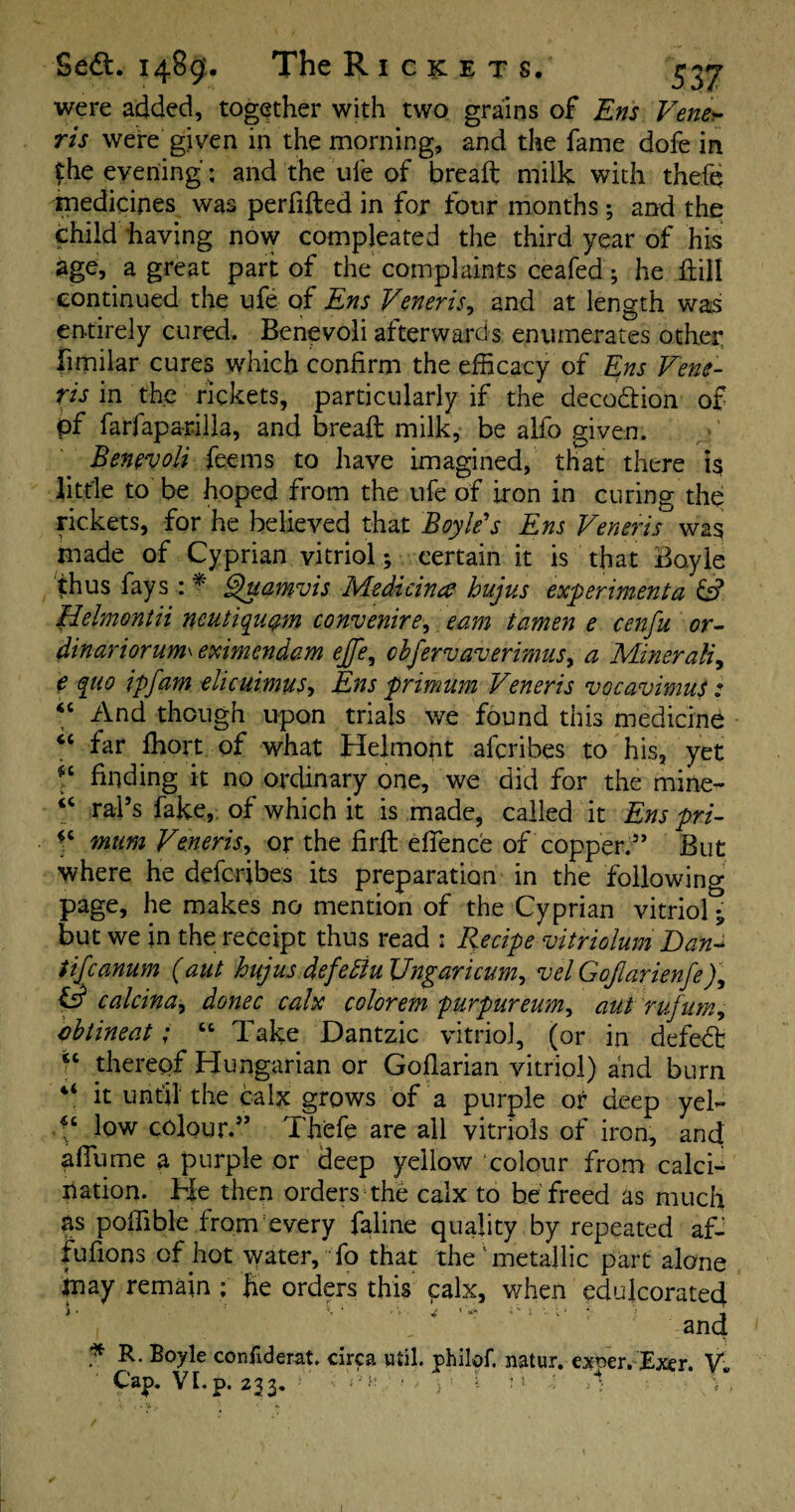 were added, together with two grains of Ens Ventu¬ ris were given in the morning, and the fame dofe in £he evening; and the ufe of breaft milk with thefe medicines was perfifted in for four months; and the child having now compleated the third year of his age, a great part of the complaints ceafed; he kill continued the ufe of Ens Veneris, and at length was entirely cured. Benevoli afterwards enumerates other fimilar cures which confirm the efficacy of Ens Vene¬ ris in the rickets, particularly if the deco&ion of pf farfapari.lla, and breaft milk, be alfo given. Benevoli fesems to have imagined, that there is little to be hoped from the ufe of iron in curing the rickets, for he believed that Boyle's Ens Veneris was made of Cyprian vitriol; certain it is that Boyle thus fays : * Quamvis Medicine? hujus experiment a & Helmontii ncutiquqm convenirep earn icimen e cenfu or- dinariorum\ eximendam ejfe, cbfervaverimus, a Minerali, e quo ipfam elicuimus> Ens primum Veneris vocavimus: “ And though upon trials we found this medicine “ far fhort of what Helmont aferibes to his, yet f finding it no ordinary one, we did for the mine- rafts fake, of which it is made, called it Ens pri- ^ mum Veneris, or the firft effence of copper.” But where he deferibes its preparation in the following page, he makes no mention of the Cyprian vitriol but we in the receipt thus read : Recipe vitriolum Dan-> tifeanum (aut hujus defeblu Ungaricum, velGoflarienfeR & calcina, donee calx colorem purpureum^ aut rufum, cbtineat; “ Take Dantzic vitriol, (or in defedfc fc therepf Hungarian or Goflarian vitriol) and burn 4‘ it until the calx grows of a purple or deep yek low colour.” Thefe are all vitriols of iron, and a flume a purple or deep yellow colour from calci¬ nation. He then orders the calx to be freed as much ns poffible from every faline quality by repeated af- fufions of hot water, fo that the ’metallic part alone inay remain ; he orders this calx, when edulcorated  ‘ } and * Boyle confiderat. circa util, philof. natur. exper. Exer. V* Cap. VE.p. 233. »’ Am: k « \ * \ ' , •. k / l