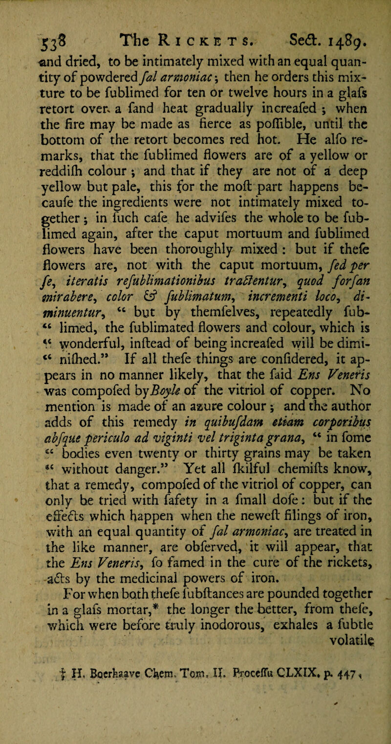 -and dried, to be intimately mixed with an equal quan¬ tity of powdered fal armoniac \ then he orders this mix¬ ture to be fublimed for ten or twelve hours in a glafs retort overs a fand heat gradually increafed •, when the fire may be made as fierce as pofiible, until the bottom of the retort becomes red hot. He alfo re¬ marks, that the fublimed flowers are of a yellow or reddifh colour *, and that if they are not of a deep yellow but pale, this for the moft part happens be- caufe the ingredients were not intimately mixed to¬ gether ; in fuch cafe he advifes the whole to be fub¬ limed again, after the caput mortuum and fublimed flowers have been thoroughly mixed : but if thefe flowers are, not with the caput mortuum, fed per fe, iteratis refublimationibus traftentur, quod forfan mirabere, color £5? fublimatum, incrementi loco, di- minuentur, cc but by themfelves, repeatedly fub- “ limed, the fublimated flowers and colour, which is tc wonderful, inftead of being increafed will be dimi- “ nilhed.” If all thefe things are confidered, it ap¬ pears in no manner likely, that the faid Ens Veneris was compofed by Boyle of the vitriol of copper. No mention is made of an assure colour; and the author adds of this remedy in quibufdam etiam corporibus abfque periculo ad viginti vel triginta grana, u in fome bodies even twenty or thirty grains may be taken without danger.” Yet all fkilful chemifts know, that a remedy, compofed of the vitriol of copper, can only be tried with fafety in a fmall dofe: but if the effects which happen when the newefl: filings of iron, with an equal quantity of fal armoniac, are treated in the like manner, are obferved, it will appear, that the Ens Veneris, fo famed in the cure of the rickets, a£ls by the medicinal powers of iron. For when both thefe 1 libftances are pounded together in a glafs mortar,* the longer the better, from thefe, which were before truly inodorous, exhales a fubtle volatile t H, Boerkaave Chem. Tom, II. PtoceflTu CLXIX. p. 447 *