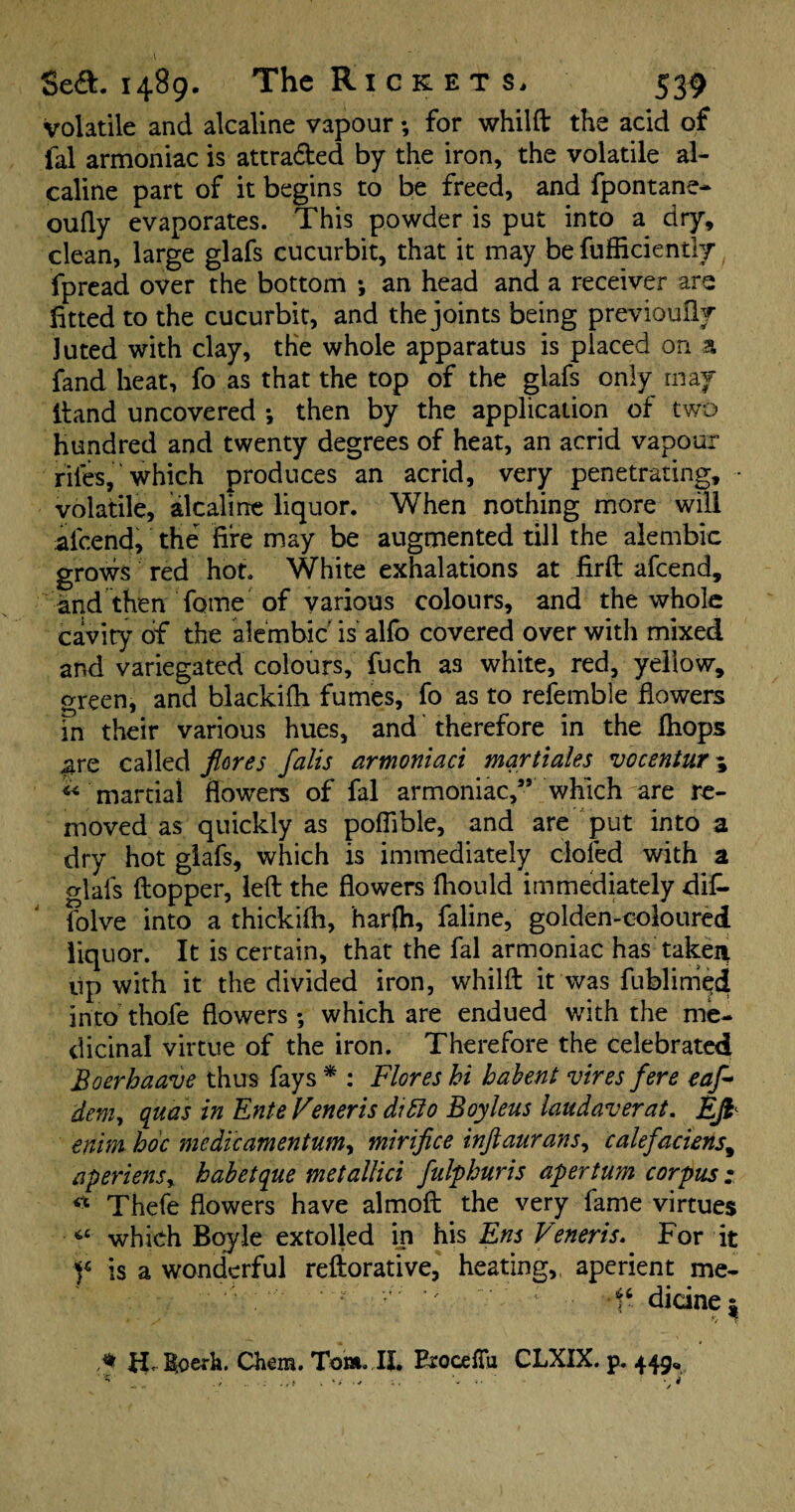 volatile and alcaline vapour; for whilft the acid of fal armoniac is attraded by the iron, the volatile al- caline part of it begins to be freed, and fpontane* oufly evaporates. This powder is put into a dry, clean, large glafs cucurbit, that it may be fufficientiy fpread over the bottom ; an head and a receiver are fitted to the cucurbit, and the joints being previoufly luted with clay, the whole apparatus is placed on a fand heat, fo as that the top of the glafs only may ftand uncovered *, then by the application of two hundred and twenty degrees of heat, an acrid vapour riles, which produces an acrid, very penetrating, • volatile, alcaline liquor. When nothing more will afcend, the fire may be augmented till the alembic grows red hot. White exhalations at firft afcend, and then Tome of various colours, and the whole cavity of the alembic is alfo covered over with mixed and variegated colours, fuch as white, red, yellow, green, and blackifh fumes, fo as to refemble flowers in their various hues, and therefore in the fhops .gre called flares falis armoniaci mqrtiales vocentur\ « martial flowers of fal armoniac,” which are re¬ moved as quickly as poflible, and are put into a dry hot glafs, which is immediately doled with a glafs ftopper, left the flowers fhould immediately dif- folve into a thickifh, harfh, faline, golden-coloured liquor. It is certain, that the fal armoniac has takeii up with it the divided iron, whilft it was fublimqd into thofe flowers ; which are endued with the me¬ dicinal virtue of the iron. Therefore the celebrated Boerhaave thus fays * : Flores hi hahent vires fere eaf* dem, quas in Ente Veneris ditto Boyleus laud aver at. Efi enim hoc medic amentum, mirifice inftaurans, calefaciens, aperient % hahetque metallici fulphuris apertum corpus : « Thefe flowers have almoft the very fame virtues *£ which Boyle extolled in his Ens Venerts. For it f is a wonderful reftorative, heating,, aperient me- ‘ • ■ f6 dicinez * H. B.oerk. Chem. Tom. II. ExocefTu CLXIX. p. 449, v. ‘ * 4