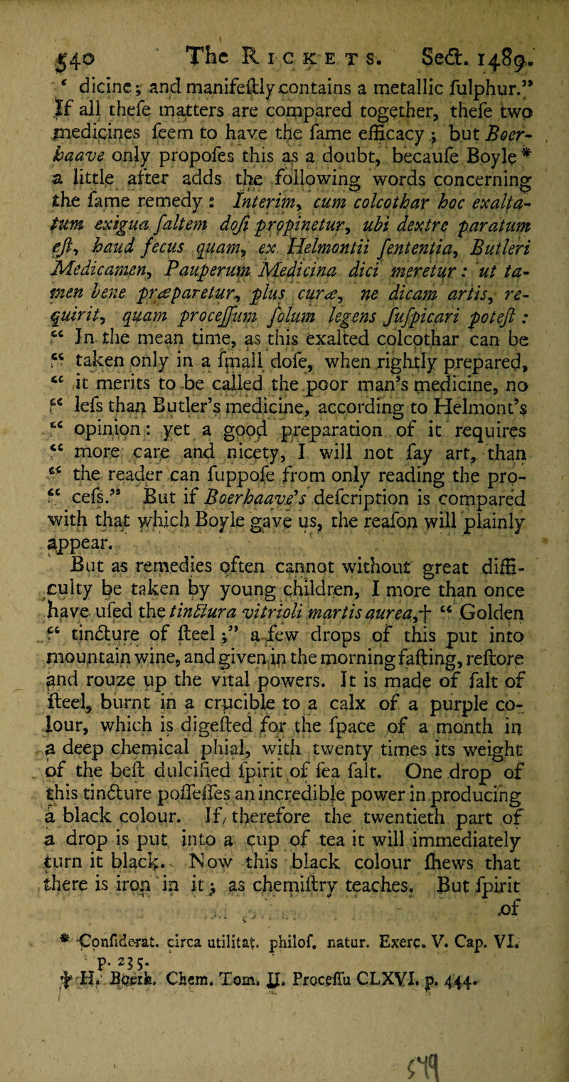 * dicine; and manifedly contains a metallic fulphur.” If all thefe matters are compared together, thefe two medicines feem to have the fame efficacy ; but Boer- baave only propofes this as a doubt, becaufe Boyle * a little after adds the following words concerning the fame remedy : Interim, colcothar hoc ex alt a^ turn exigua faltem dofi p r opine tur, ubi dextre par at urn eft-, baud fecus quam, ex Helmontii fententia, Butleri Me die amen, Pauperum Medicina did meretur: ut ta- bene praparetur, plus cur a, ne dicam artis, quirit, quam procejfum folum legens fufpicari poteft : cc In the mean time, as this exalted colcothar can be taken only in a fmall dofe, when rightly prepared, it merits to be called the poor man’s medicine, no ?c lefs than Butler’s medicine, according to Helmont’s tc opinion: yet a good preparation of it requires “ more care and nicety, I will not fay art, than the reader can fuppofe from only reading the pro- cc cefs.’* But if BoerhaavPs deferiprion is compared with that which Boyle gave us, the reafon will plainly appear. But as remedies often cannot without great diffi¬ culty be taken by young children, I more than once have ufed the tin dura vitrioli martis aurea,-\ u Golden tinflure of deel f ’ a few drops of this put into mountain wine, and given ip the morning fading, redore pnd rouze up the vital powers. It is made of fait of fteel, burnt in a crucible to a calx of a purple co¬ lour, which is digeded for the fpace of a month in a deep chemical phial, with twenty times its weight of the bed dulcified fpirit of fea fait. One drop of this tin&ure podedes an incredible power in producing a black colour. If, therefore the twentieth part of a drop is put into a cup of tea it will immediately turn it black.. Now this black colour fhews that there is iron in it > as chemidrv teaches. But fpirit .of * -Confiderat. circa utilitap philof. natur. Exerc. V. Cap. VI. . rP- 2?5- ’fTT1 Bperfe. Cfcem, Tom, JJ* Procefiii CLXVI. p. 444. ; ' ? v- * j (