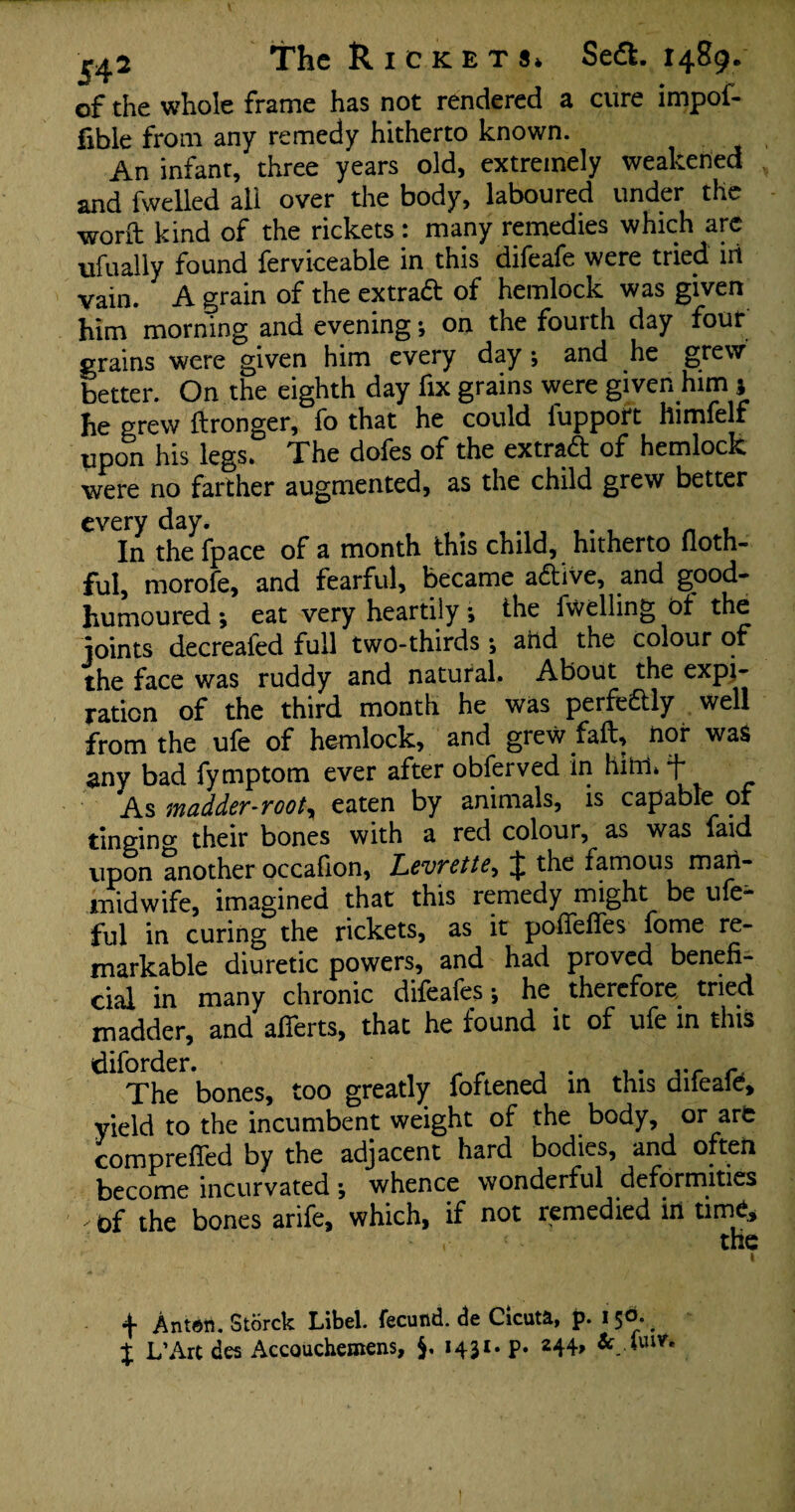 of the whole frame has not rendered a cure impof* fible from any remedy hitherto known. An infant, three years old, extremely weakened and fwelled all over the body, laboured under the worft kind of the rickets: many remedies which arc ufually found ferviceable in this difeafe were tried iii vain. A grain of the extract of hemlock was given him morning and evening *, on the fourth day four grains were given him every day ; and he grew better. On the eighth day fix grains were given him ; he grew ftronger, fo that he could lupport himfelf upon his legs. The dofes of the extra# of hemlock were no farther augmented, as the child grew better every day. . , In the fpace of a month this child, hitherto floth- ful, morofe, and fearful, became adive, and good- humoured •, eat very heartily *, the fwelling of the joints decreafed full two-thirds j arid the colour of the face was ruddy and natural. About the expi- ration of the third month he was perfedly well from the ufe of hemlock, and grew fait, nor was any bad fymptom ever after obferved in him. t As madder-rooty eaten by animals, is capable of tingino- their bones with a red colour, as was faid vipon another occafion, Levrettey the famous man- midwife, imagined that this remedy might be ufe- ful in curing the rickets, as it poffeffes fome re¬ markable diuretic powers, and had proved benefi¬ cial in many chronic difeafes j he therefore tried madder, and afferts, that he found it of ufe in this The bones, too greatly foftened in this difeafe, yield to the incumbent weight of the body, or art comprefied by the adjacent hard bodies, and often become incurvated •, whence wonderful deformities ✓ t)f the bones arife, which, if not remedied in tirrfe, • • the •f Anten. Storck Libel, fecund, de Cicuta, p. 15^. % L’Art des Accouchemens, 1431. p. 244*