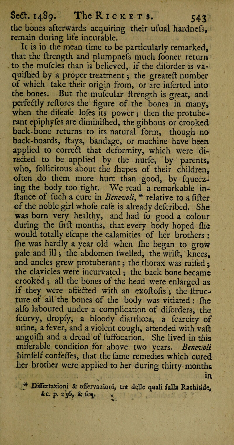 the bones afterwards acquiring their ufual hardnefs, remain during life incurable. It is in the mean time to be particularly remarked, that the ftrength and plumpnefs much fooner return to the mufcles than is believed, if the diforder is va- quifhed by a proper treatment; the greateft number of which take their origin from, or are inferred into the bones. But the mufcular ftrength is great, and perfectly reftores the figure of the bones in many, when the difeafe lofes its power; then the protube¬ rant epiphyfes are diminifhed, the gibbous or crooked back-bone returns to its natural form, though no back-boards, flays, bandage, or machine have been applied to correct that deformity, which were di¬ rected to be applied by the nurfe, by parents, who, follicitous about the fhapes of their children, often do them more hurt than good, by fqueez-i ing the body too tight. We read a remarkable in- llance of fuch a cure in Benevoli, * relative to a filler of the noble girl whofe cafe is already defcribed. She was born very healthy, and had fo good a colour during the firft months, that every body hoped (he would totally efcape the calamities of her brothers : fhe was hardly a year old when fhe began to grow pale and ill; the abdomen fwelled, the wrift, knees, and ancles grew protuberant * the thorax was raifed j the clavicles were incurvated ; the back bone became crooked ; all the bones of the head were enlarged as if they were affected with an exoftofis; the ftruc- ture of all the bones of the body was vitiated : fhe alfo laboured under a complication of diforders, the fcurvy, dropfy, a bloody diarrhoea, a fcarcfty of urine, a fever, and a violent cough, attended with vafl anguifh and a dread of fuffocation. She lived in this miferable condition for above two years. Benevoli himfelf confeffes, that the fame remedies which cured her brother were applied to her during thirty months in 5. * Differtafeioni & ofTervazioni, trt delta qsali full* Rachitide, 4c. p. 2 36, & fe^ *