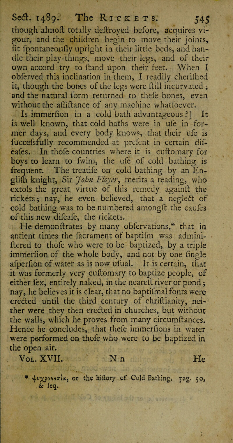 though almoft totally deftroyed before, acquires vi¬ gour, and the children begin to move their joints, lit fpontaneojafly upright in their little beds, and han¬ dle their play-things, move their legs, and of their own accord try to ftand upon their feet, When I obferved this inclination in them, I readily cherilhed it, though the bones of the legs were ftill incurvated ^ and the natural form returned to thefe bones, even without the affiftance of any machine whadoever. Is immerfion in a cold bath advantageous ?] It is well known, that cold baths were in ufe in for¬ mer days, and every body knows, that their ufe is fuccefsfully recommended at prefent in certain dif- eafes. In thofe countries where it is cuftomary for boys to learn to fwim, the ufe of cold bathing is frequent. The treatife on cold bathing by an En- glifh knight. Sir John Flayer, merits a reading, who extols the great virtue of this remedy againft the rickets; nay, he even believed, that a negleft of cold bathing was to be numbered amongft the caufes of this new difeafe, the rickets. He demon Urates by many oblervations,* that in antient times the facrament of baptifm was admini- ftered to thofe who were to be baptized, by a triple immerfion of the whole body, and not by one fingle afperfion of water as is now ufual. It is certain, that it was formerly very cuftomary to baptize people, of either fex, entirely naked, in the neareit river or pond j nay, he believes it is clear, that no baptifmai fonts were eredled until the third century of chriftianity, nei¬ ther were they then eredted in churches, but without the walls, which he proves from many circumftances. Hence he concludes*, that thefe immerfions in water were performed on thofe who were to be baptized in the open air. Vol. XVII. N n He m or the hiitory of Cojd Bathing, pag. 50, & feep