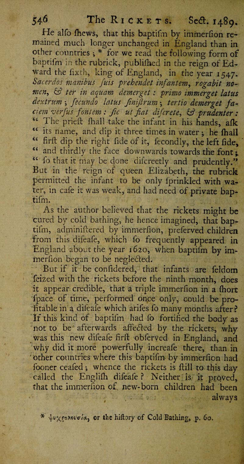 He alfo fhews, that this baptifm by immerfion re¬ mained much longer unchanged in England than in other countries ; * for we read the following form of baptifm in the rubrick, published in the reign of Ed¬ ward the fixth, king of England, in the year 1547. Sacerdos manibus fuis prehenaet infantem, rogabit no- men, ter in aquam demerget: prime immerget latus dextrum *, fecundo latus Jinifirum \ tertio demerget fa- clem verfus fontem : fic ut fiat difcrete, & prudenter: “ The pried fhall take the infant in his hands, afk ec its name, and dip it three times in water *, he fhall “ firft dip the right fide of it, fecondly, the left fide, ' “ and thirdly the dice downwards towards the font ^ 6C fo that it may be done diicreetly and prudently.” But in the reign of queen Elizabeth, the rubrick permitted the infant to be only fprinkled with wa¬ ter, in cafe it was weak, and had need of private bap¬ tifm. As the author believed that the rickets might be cured by cold bathing, he hence imagined, that bap¬ tifm, adminiftered by immerfion, preferv’ed children from this difeafe, which fo frequently appeared in England about the year 1620, when baptifm by im¬ merfion began to be neglected. But if it be confidered, that infants are feldom feized with the rickets before the ninth month, does it appear credible, that a triple immerfion in a fhort fpace of time, performed once only, could be pro¬ fitable in a, difeafe which arifes fo many months after? If this kind of baptifm had fo fortified the body' as not to be afterwards affected by the rickets, why was this new difeafe firft obferved in England, and why did it more powerfully increafe there, than in other countries where this baptifm by immerfion had fooner ceafecl *, whence the rickets is ftill to this day called the Englifh difeafe ? Neither is it prqved, that the immerfion of new-born children had been . - ' . always # / * * Tf/vXfoAwtr/ti,j or the hiftory of Cold Bathing, p. 60.