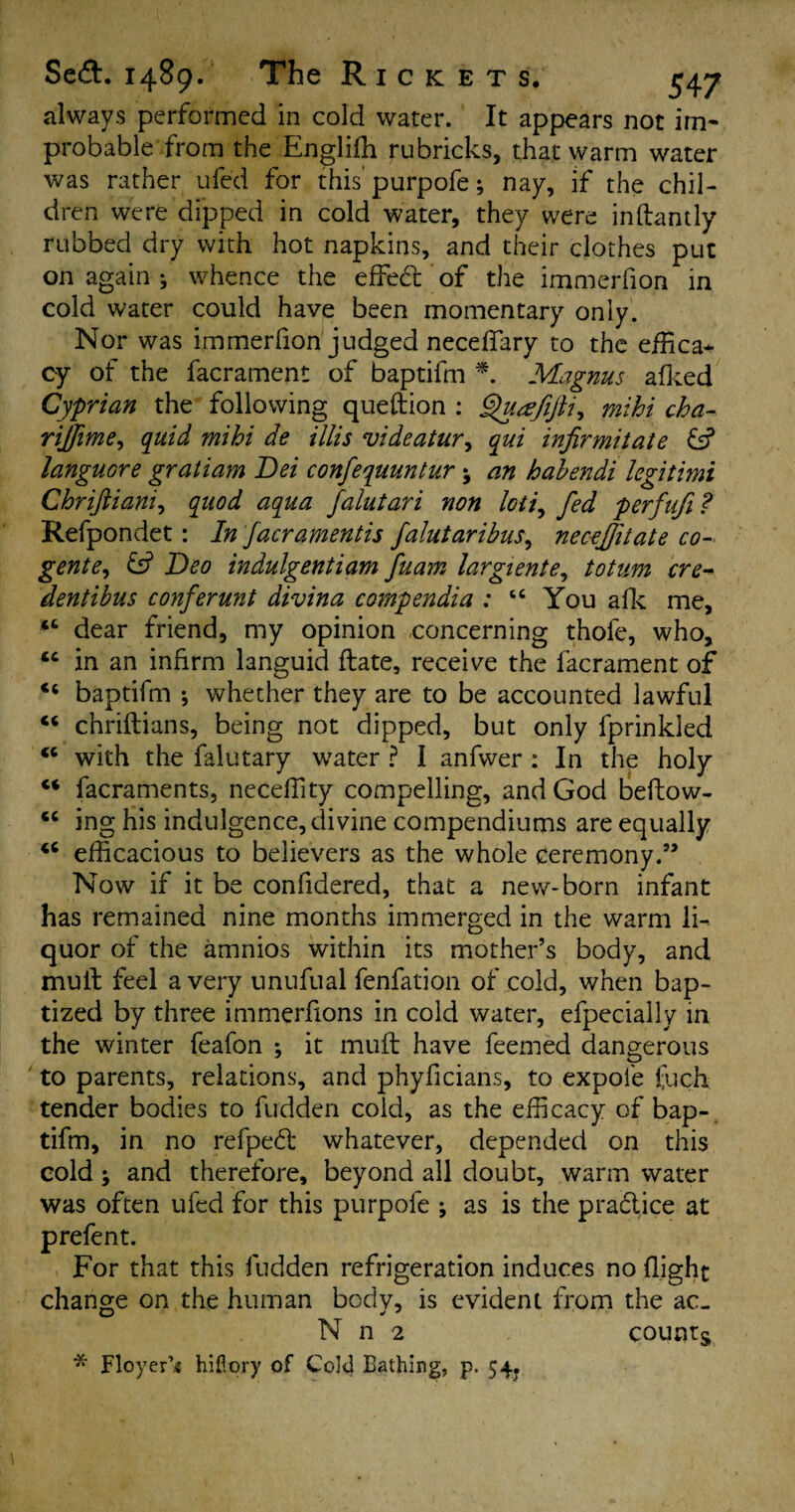 always performed in cold water. It appears not im¬ probable from the Engliffi rubricks, that warm water was rather ufed for this purpofe; nay, if the chil¬ dren were dipped in cold water, they were inftantly rubbed dry with hot napkins, and their clothes put on again ; whence the effed; of the immerfion in cold water could have been momentary only. Nor was immerfion judged neceffary to the effica^ cy of the facrament of baptifm * Magnus afked Cyprian the following queftion : Quafijli^ mihi cha- rijjime, quid mihi de illis videatur, qui infirmitate & languore gratiam Dei confequuntur ; an hahendi legitimi Chriftiani, quod aqua falutari non loti, fed perfufi? Refpondet: In facramentis falutaribus, necejjitate co¬ gent e, fsf Deo indulgentiam fuam largiente, totum ere- dentibus conferunt divina compendia : “ You afk me, “ dear friend, my opinion concerning thofe, who, “ in an infirm languid ftate, receive the facrament of baptifm * whether they are to be accounted lawful “ chriftians, being not dipped, but only fprinkled <c with the falutary water ? I anfwer : In the holy “ facraments, neceffity compelling, and God beflow- “ ing his indulgence, divine compendiums are equally “ efficacious to believers as the whole ceremony.” Now if it be confidered, that a new-born infant has remained nine months immerged in the warm li¬ quor of the amnios within its mother’s body, and mult feel a very unufual fenfation of cold, when bap¬ tized by three immerfions in cold water, efpecially in the winter feafon ; it muft have feemed dangerous to parents, relations, and phyficians, to expol'e fuch tender bodies to fudden cold, as the efficacy of bap-, tifm, in no refped whatever, depended on this cold ; and therefore, beyond all doubt, warm water was often ufed for this purpofe ; as is the pradtice at prefent. For that this hidden refrigeration induces no flight change on the human bodv, is evident from the ac- N n 2 counts * Floyer’s hiftory of Cold Bathing, p. 54.