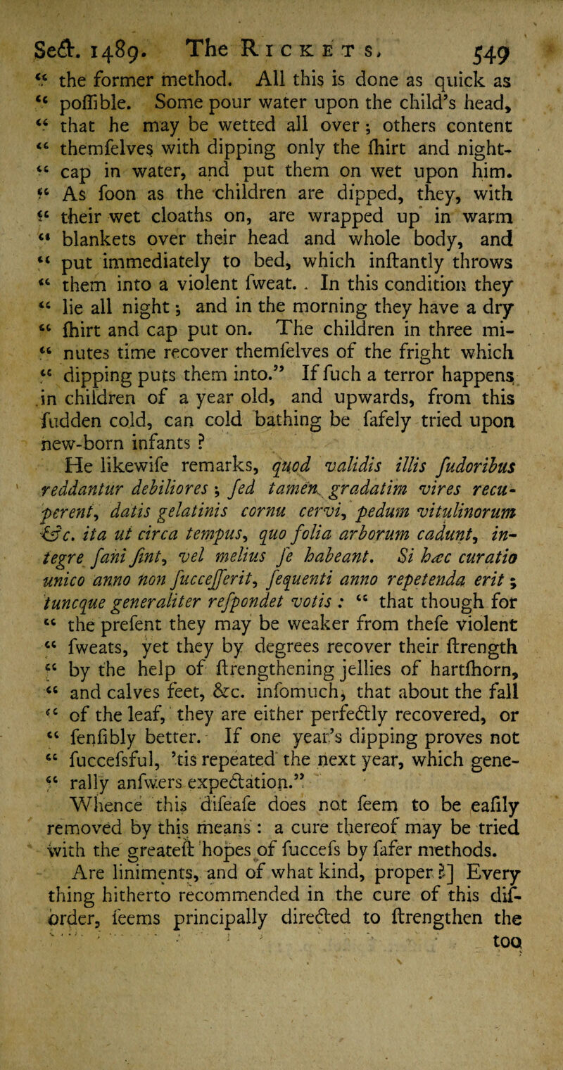 44 the former method. All this is done as quick as 44 poffible. Some pour water upon the child’s head, 44 that he may be wetted all over; others content 44 themfelves with dipping only the fhirt and night- 44 cap in water, and put them on wet upon him. 44 As foon as the children are dipped, they, with their wet cloaths on, are wrapped up in warm 44 blankets over their head and whole body, and 44 put immediately to bed, which inftantly throws 44 them into a violent lvveat. . In this condition they 44 lie all night and in the morning they have a dry 44 fhirt and cap put on. The children in three mi- 44 nutes time recover themfelves of the fright which 44 dipping puts them into.” If fuch a terror happen^ in children of a year old, and upwards, from this fudden cold, can cold bathing be fafely tried upon new-born infants ? He likewife remarks, quod validis illis fudoribus reddantur debiliores ; Jed tamen. gradatim vires recu- pereni, datis gelatinis cornu cervix pedum vitulinorum &c. it a ut circa tempus, quo folia arborum cadunt, in- teg re fani fint, vel melius fe habeant. Si h<cc curatio unico anno non fuccefferit, fequenti anno repetenda erit ; iuncque generaliter refpondet votis : 44 that though for 44 the prefent they may be weaker from thefe violent 44 fweats, yet they by degrees recover their ftrength 44 by the help of ftrengthening jellies of hartfhorn, 44 and calves feet, &c. infomuch, that about the fall 44 of the leaf, they are either perfedfly recovered, or 44 fenfibly better. If one year’s dipping proves not 44 fuccefsful, ’tis repeated the next year, which gene- 44 rally anfwers expectation.” Whence this difeafe does not feem to be eafily removed by this means : a cure thereof may be tried with the greateft hopes of fuccefs by fafer methods. Are liniments, and of what kind, proper ?,] Every thing hitherto recommended in the cure of this dis¬ order, feems principally directed to ftrengthen the • too