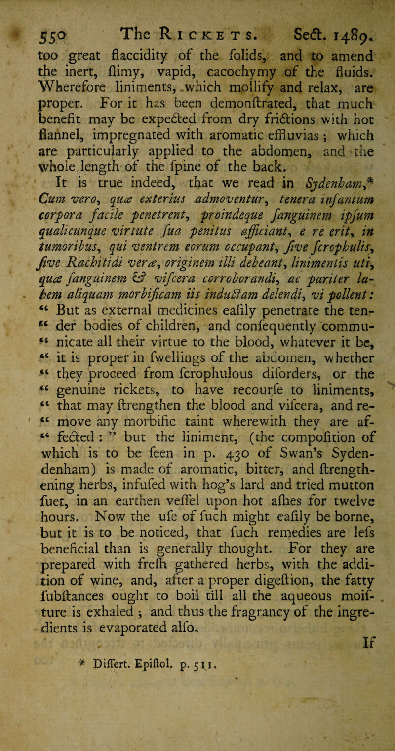 too great fiaccidity of the folids, and to amend the inert, (limy, vapid, cacochymy of the fluids. Wherefore liniments, .which mollify and relax, are proper. For it has been demonflrated, that much benefit may be expedted from dry fridtions with hot flannel, impregnated with aromatic effluvias; which are particularly applied to the abdomen, and the whole length of the fpine of the back. It is true indeed, that we read in Sydenham* Cum vero, qua ext er ins admoventur, tenera infantum corpora facile penetrent, proindeque fanguinem ipfum qwlicunque virtute fua penitus officiant, e re erit, in tumoribus, qui ventrem eorum occupant, five fcrophulis, five Rachitidi vera, originem lili debeant, linimentis uti, qua fanguinem cs5 vifcera corroborandi, ac pariter la- tern aliquam morbificam iis in duff am delendi, vi pollent: “ But as external medicines ealily penetrate the ten- der bodies of children, and confequently commu- “ nicate all their virtue to the blood, whatever it be, 46 it is proper in fweliings of the abdomen, whether “ they proceed from fcrophulous diforders, or the <c genuine rickets, to have recourfe to liniments, “ that may flrengthen the blood and vifcera, and re- ' <c move any morbific taint wherewith they are af- “ fected : ” but the liniment, (the compofition of which is to be feen in p. 430 of Swan’s Syden- denham) is made of aromatic, bitter, and flrength- ening herbs, infufed with hog’s lard and tried mutton fuet, in an earthen veffel upon hot afhes for twelve hours. Now the ufe of fuch might eafily be borne, but it is to be noticed, that fuch remedies are lefs beneficial than is generally thought. For they are prepared with frefh gathered herbs, with the addi¬ tion of wine, and, after a proper digeftion, the fatty lubftances ought to boil till all the aqueous moif- ture is exhaled ; and thus the fragrancy of the ingre¬ dients is evaporated alfo. + * < - ’'f ‘ **'' 4 * ' * Di/Tert. Epiftol. p. 511. If