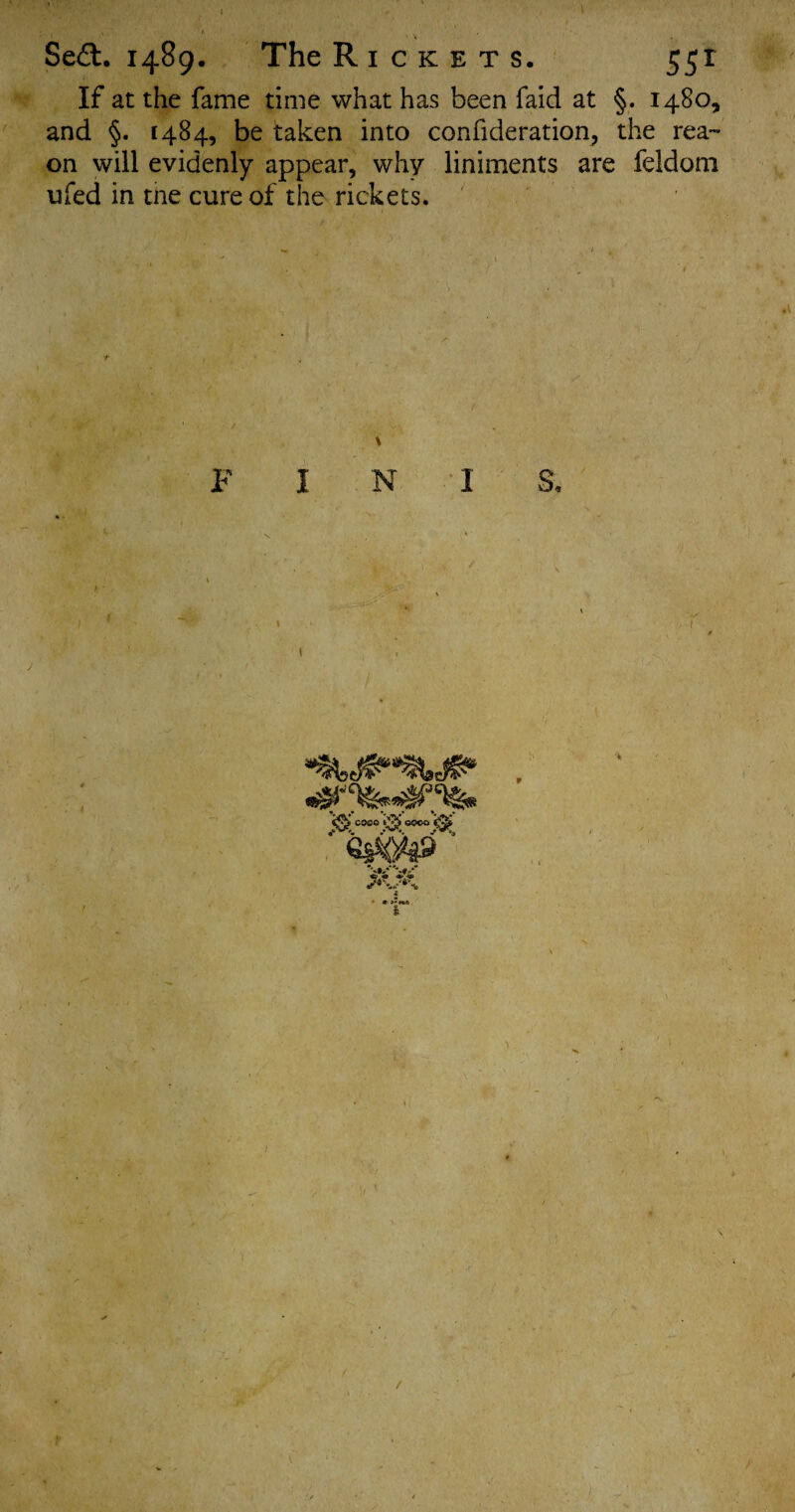 Sea. 1489. The R I C K E T S. 55r If at the fame time what has been faid at §. 1480, and §. 1484, be taken into confideration, the reas¬ on will evidenly appear, why liniments are feldom ufed in tne cure of the rickets. H* I N I > cose. 0 0000 '0 1, fr JF^ t /