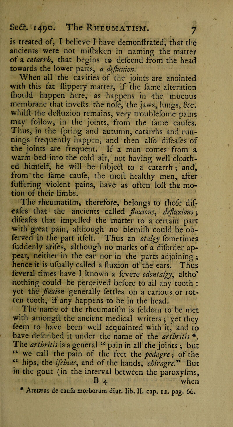 is treated of, I believe I*have demonftrated, that the ancients were not miftaken in naming the matter of a catarrh, that begins t® defcend from the head towards the lower parts, a defluxion. When all the cavities of the joints are anointed with this fat flippery matter, if the fame alteration fhould happen here, as happens in the mucous membrane that invefts the nole, the jaws, lungs, &c. whilft the defluxion remains, very troublefome pains may follow, in the joints, from the fame caufes. Thus, in the fpring and autumn, catarrhs and run¬ nings frequently happen, and then alfo difeafes of the joints are frequent. If a man comes from a warm bed into the cold air, not having well cloath- ed himielf, he will be fubjedt to a catarrh •, and, from the fame caufe, the moft healthy men, after fuffering violent pains, have as often loft the mo¬ tion of their limbs. The rheumatifm, therefore, belongs to thofe dif¬ eafes that the ancients called fluxions, defluxions; difeafes that impelled the matter to a certain part with great pain, although no blemifh Could be ob- ferved in the part itfelf. Thus an otalgy fometimes fuddenly arifes, although no marks of a diforder ap¬ pear, neither in the ear nor in the parts adjoining * hence it is ufually called a fluxion of the ears. Thus feveral times have I known a fevere odontalgy, altho’ nothing could be perceived before to ail any tooth : yet the fluxion generally fettles on a carious or rot¬ ten tooth, if any happens to be in the head. The name of the rheumatifm is feldom to be met with amongft the ancient medical writers ; yet they feem to have been well acquainted with it, and to have defcribed it under the name of the arthritis *. The arthritis is a general “ pain in all the joints ; but “ we call the pain of the feet the podagre\ of the “ hips, the ifchias, and of the hands, chiragreBut in the gout (in the interval between the paroxyfms, B 4 when