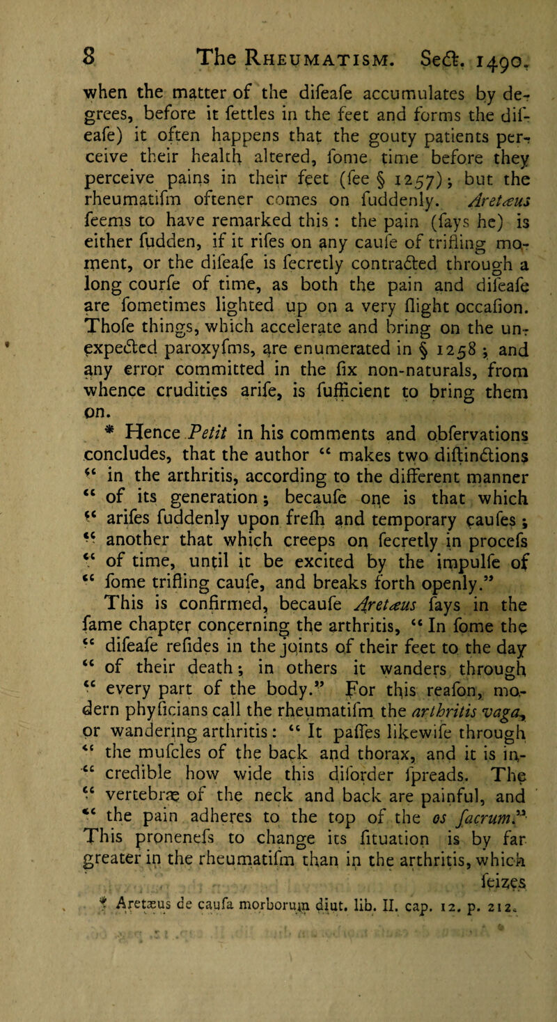 when the matter of the difeafe accumulates by de¬ grees, before it fettles in the feet and forms the dif¬ eafe) it often happens that the gouty patients per-: ceive their health altered, fome time before they perceive pains in their feet (fee § 1257); but the rheumatifm oftener comes on fuddenly. Aret^us feems to have remarked this : the pain (fays he) is either hidden, if it rifes on any caufe of trifling mo¬ ment, or the difeafe is fecretly contra&ed through a long courfe of time, as both the pain and difeafe are fometimes lighted up on a very flight occafion. Thofe things, which accelerate and bring on the urn expedted paroxyfms, are enumerated in § 1258 ; and any error committed in the fix non-naturals, from whence crudities arife, is fufficient to bring them on. * Hence Petit in his comments and obfervations concludes, that the author “ makes two diftindtions in the arthritis, according to the different manner <c of its generation; becaufe one is that which *c arifes fuddenly upon frefh and temporary caufes ; *• another that which creeps on fecretly in procefs cc of time, until it be excited by the impulfe of <c fome trifling caufe, and breaks forth openly.” This is confirmed, becaufe Aretteus fays in the fame chapter concerning the arthritis, <c In fome the ■'6 difeafe refides in the joints of their feet to the day “ of their death; in others it wanders through <c every part of the body.” For this reafon, mo¬ dern phyficians call the rheumatifm the arthritis vaga., or wandering arthritis: “ It pafies likewife through <c the mufcles of the back and thorax, and it is in,- ct credible how wide this dilorder fpreads. The “ vertebrae of the neck and back are painful, and the pain adheres to the top of the os facrumP This pronenefs to change its fituation is by far greater in the rheumatifm than in the arthritis, which feises