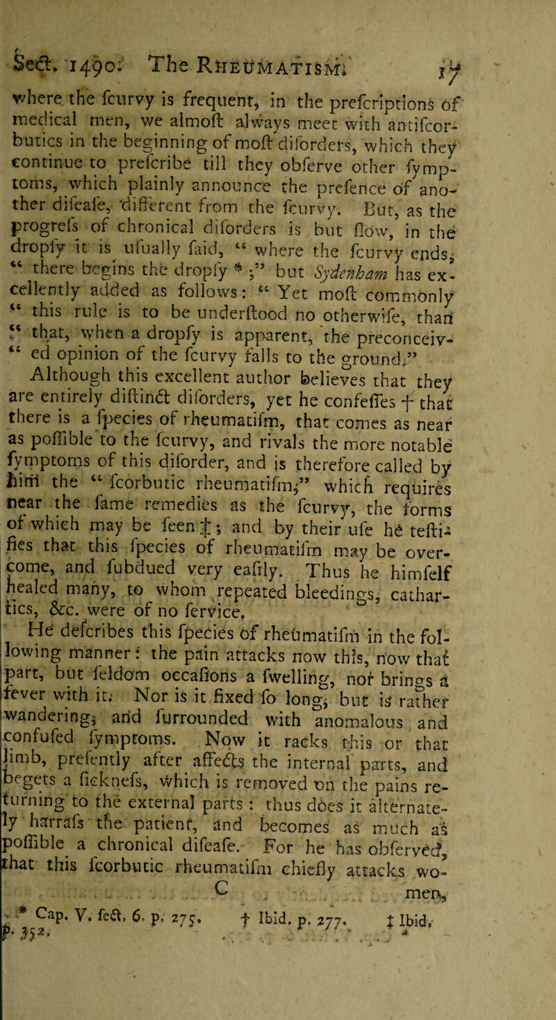 where the fcurvy is frequent, in the prefcriptions of medical men, we almoft always meet with antifcor- butics in the beginning of moft diforders, which they continue to prefcribe till they obferve other fymp¬ toms, which plainly announce the preferice df'ano- ther difeale, different from the fcurvy. But, as the progrefs of chronical diforders is but flow, in the dropiy it is ufually faid, “ where the fcurvy endsj “ there begins the dropfy * •” but Sydenham has ex’ cellently added as follows: “ Yet moft commonly “ this rule is to be underftood no otherwife, than , that, when a dropfy is apparent, the preconceiv- “ ed opinion of the fcurvy falls to the ground:” Although this excellent author believes that they are entirely diftindt diforders, yet he confefles f that there is a fpecies of rheumadfm, that comes as near as poffible to the fcurvy, and rivals the more notable fymptoms of this diforder, and is therefore called by ilirrl the “ fcorbutic rheumatifm/’ which requires near the fame remedies as the fcurvy, the forms of which may be feen J; and by their ufe he teftia fies that this fpecies of rheumatifm may be over¬ come, and fubdued very eafily. Thus he himfelf healed many, to whom repeated bleedings, cathar¬ tics, &c. were of no fervice, He describes this fpecies Of rheumatifm in the fol¬ lowing manner: the pain attacks now this, now that jpart, but feldom occafions a fwellirig, nor brings A ifever with it.- Nor is it fixed fo long, but is rather iwanderingj arid furrounded with anomalous and con fu fed fymptoms. Now it racks this or that Jin,b, prefently after affedts the internal parts, and begets a flcknels, which is removed on the pains re¬ turning to the external parts : thus does it alternate¬ ly harrafs the patient, and becomes as much as poffible a chronical difeafe. For he has obferved, that this fcorbutic rheumatifm chiefly attacks wo- .G men,