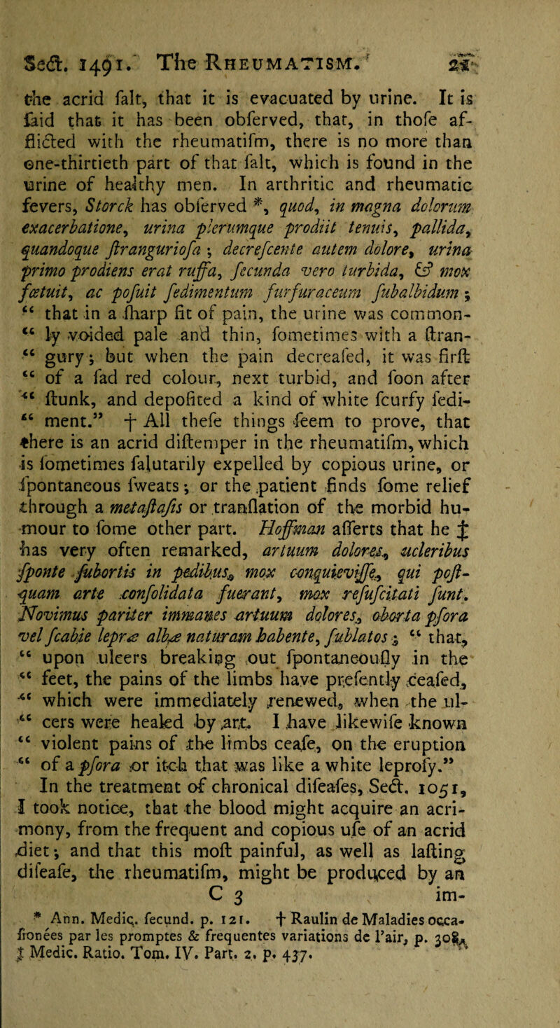 the acrid fait, that it is evacuated by urine. It is faid that it has been obferved, that, in thofe af¬ flicted with the rheumatifm, there is no more than ©ne-thirtieth part of that fait, which is found in the urine of healthy men. In arthritic and rheumatic fevers, Storch has obferved *, quod, in magna dolorum exacerbations, urina plerumque prodiit tenuis, pallida, quandoque ftranguriofa ; decrefcente autem dolor e% urina primo prodiens erat ruffa, fecunda vero turbida, zw# fcetuit, pofuit fedimentum furfuraceum fubalbidum ; “ that in a fharp fit of pain, the urine was common- ly voided pale and thin, fometimes with a ftran- “ gury; but when the pain decreafed, it was firft 4C of a fad red colour, next turbid, and loon after £C flunk, and depofited a kind of white fcurfy fedi- £6 ment.” -j~ All thefe things fieem to prove, that ♦here is an acrid diftemper in the rheumatifm, which is fometimes falutarily expelled by copious urine, or Jpontaneous fweats; or the .patient finds fome relief through a metaftafis or translation of the morbid hu¬ mour to fome other part. Hoffman afierts that he £ has very often remarked, artuum doloru, ucleribus fponte fubortis in pedikus,* max conquieviffe, qui pcft- •quam arte .confolidata fuerant, max refufcitati funt. Novimus pariier immanes artuum dolor es^ abort a pfora vel fcable lepra alb^e natwram habente^ fublatos % “ that, “ upon ulcers breaking out fpontaneoufly in the cc feet, the pains of the limbs have prefently ceafed, ■4< which were immediately renewed, when the 11I- 4C cers were healed by ,ar£. I have likewife known “ violent pains of the limbs ceafe, on the eruption “ of a pfora or itc-h that was like a white leproiy.” In the treatment of chronical difeafes, Se£t. 1051, I took notice, that the blood might acquire an acri¬ mony, from the frequent and copious ufe of an acrid diet *, and that this molt painful, as well as lafting difeafe, the rheumatifm, might be produced by an C 3 < im- ■* Ann. Medic. fecund, p. 121. f Raulin de Maladies occa- fronees par les promptes & frequentes variations de Fair, p. 30$*