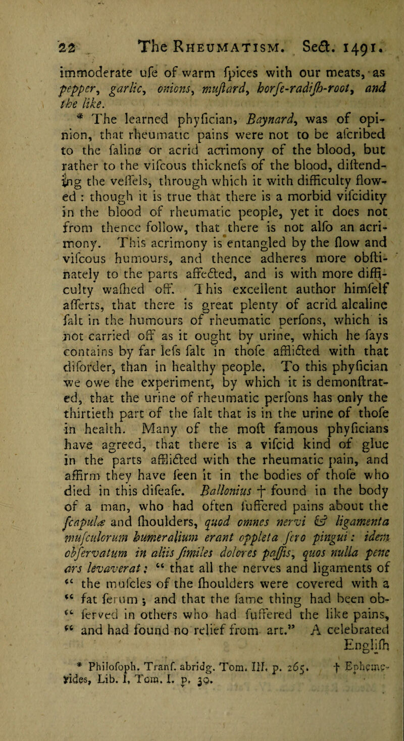 immoderate ufe of warm fpices with our meats, as pepper, garlic, onions, mujlard, horfe-radijh-rooty and the like. * The learned phyfician, Baynard, was of opi¬ nion, that rheumatic pains were not to be afcribed to the faline or acrid acrimony of the blood, but rather to the vifcous thicknefs of the blood, diftend- |ng the veifels, through which it with difficulty flow¬ ed : though it is true that there is a morbid vifcidity in the blood of rheumatic people, yet it does not from thence follow, that there is not alfo an acri¬ mony. This acrimony is entangled by the flow and vifcous humours, and thence adheres more obfti- nately to the parts affedfed, and is with more diffi¬ culty waffied off. This excellent author himfelf afferts, that there is great plenty of acrid alcaline fidt in the humours of rheumatic perfons, which is not carried off as it ought by urine, which he fays contains by far lefs fait in thofe affii£ied with that diforder, than in healthy people. To this phyfician we owe the experiment, by which it is demooftrat- ed, that the urine of rheumatic perfons has only the thirtieth part of the fait that is in the urine of thofe in health. Many of the moil famous phyficians have agreed, that there is a vifcid kind of glue in the parts affiidled with the rheumatic pain, and affirm they have feen it in the bodies of thofe who died in this difeafe. Ballonius ff found in the body of a man, who had often luffered pains about the fcapula and (boulders, quod omnes nervi & ligamenta tnufcitlorum burneralium erant oppleta fcro pingui: idem obfervatum in aliis /miles dolores pajfis, quos nulla pens ars lev aver at; “ that all the nerves and ligaments of cc the mufcles of the ffioulders were covered with a fat ferum 5 and that the fame thing had been ob- lerved in others who had fullered the like pains, “ and had found no relief from art.” A celebrated Engliffi * Philofoph. Tranf. abridg. Tom. Iff, p. 265. f Ephemp- Jrides, Lib. I, Tom. I. p, 39.