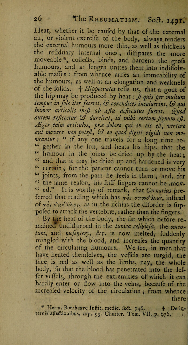 Heat, whether it be caufed by that of the external air, or violent exercife of the body, always renders the external humours more thin, as well as thickens * f ■ ry internal ones; diffipates the more moveable *, coile&s, binds, and hardens the grofs humours, and at length unites them into indifiolv- able maffes : from whence arifes an immeability of the humours, as well as an elongation and weaknefs of the folids. f Hippocrates tells us, that a gout of the hip may be produced by heat: Ji quis per multum tempus in foie iter fecerit, & coxendices incaluerint, & qui humor articulis ineft ah aftu deficcatus fuerit. Quod autem reficcetur £5? durefcat, id mihi certum fignum eft. JEger enim articulos, pr<£ dolor e qui in eis e(t^ vert ere aitt movere non poteft, & eo quod digiti rigidi non mo¬ ve ant ur : “ if any one travels for a long time to- cc gether in the fun, and heats his hips, that the <c humour in the joints be dried up by the heat; 44 and that it may be dried up and hardened is very 44 certain ; for the patient cannot turn or move his *4 joints, from the pain he feels in them ; and, for “ the fame reafon, his fliff fingers cannot be .mov- -4 ed.” It is worthy of remark, that Cornarius pre¬ ferred that reading which has rksc o-Trovdv'hvs, inftead of rdr as in the ifchias the diforder is fup- pofed to attack the vertebrae, rather than the fingers. By the heat of the body, the fat which before re- mainecf undifiurbed in the tunica cellylofa, the omen- tum, and mefentery, &c. is now melted, fuddenly mingled with the blood, and increafes the quantity of the circulating humours. We fee, in men that have heated themfelves, the veffels are turgid, the face is red as well as the limbs, nav, the whole body, fo that the blood has penetrated into the lef- fer veffels, through the extremities of which it can hardly enter or flow into the veins, becaufe of the mcreafed velocity of the circulation ; from whence there * Herm. Boerhaave Jnftit. medic. fe&. 746. f De i^r terms altedionibus, cap* 53. Charter, Tom. VII. p. 676, .