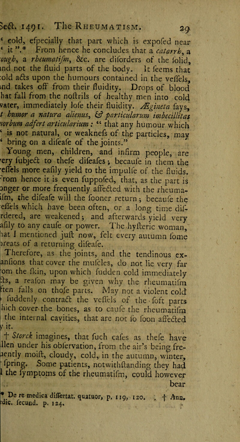 c cold, efpecially that part which is expofed near £ it From hence he concludes that a catarrh, a ough^ a rheumatifm, &c. are diforders of the folid, tnd not the fluid parts of the body. It feetns that :old ads upon the humours contained in the veffels, ind takes off from their fluidity. Drops of blood hat fall from the noftrils of healthy men into cold vater, immediately lofe their fluidity. ALgineta fays, t humor a natura alienus, £s? farticularum imbecillitas norhum adfert articularium: “ that any humour which ‘ is not natural, or weaknefs of the particles, may ‘ bring on a difeafe of the joints.5’ Young men, children, and infirm people, are rery fubjed to thefe difeafes ^ becaufe in them the Tffels more eafily yield to the impulfe of the fluids. ?rom hence it is even fuppofed, that, as the part is anger or more frequently affeded with the rheuma- ifm, the difeafe will the fooner return ; becaufe the eflels which have been often, or a long time dif- rdered, are weakened; and afterwards yield very afily to any caufe or power. TheFyfteric woman, hat I mentioned juft now, felt every autumn fome greats of a returning difeafe. ; Therefore, as the joints, and the tendinous ex- anfions that cover the mufcles, do not lie very far 'om the fkin, upon which fudden cold immediately ds, a reafon may be given why the rheumatifm ften falls on thofe parts. May not a violent cold \ iuddenly contrad the veffels of the Toft parts jhich cover the bones, as to caufe the rheumatifm the internal cayities, that are not fo foan affeded y it. *y ff Storck imagines, that fuch cafes as thefe have Hen under his oblervation, from the air’s being fre- jently moift, cloudy, cold, in the autumn, winter, ’ Opting. Some patients, notwithftanding they had 1 the fymptoms of the rheumatifm, could however bear ? De re medica differtat. quatuor, p. ng, 120. , f Ann. wQ.vfecund, p. 124% .