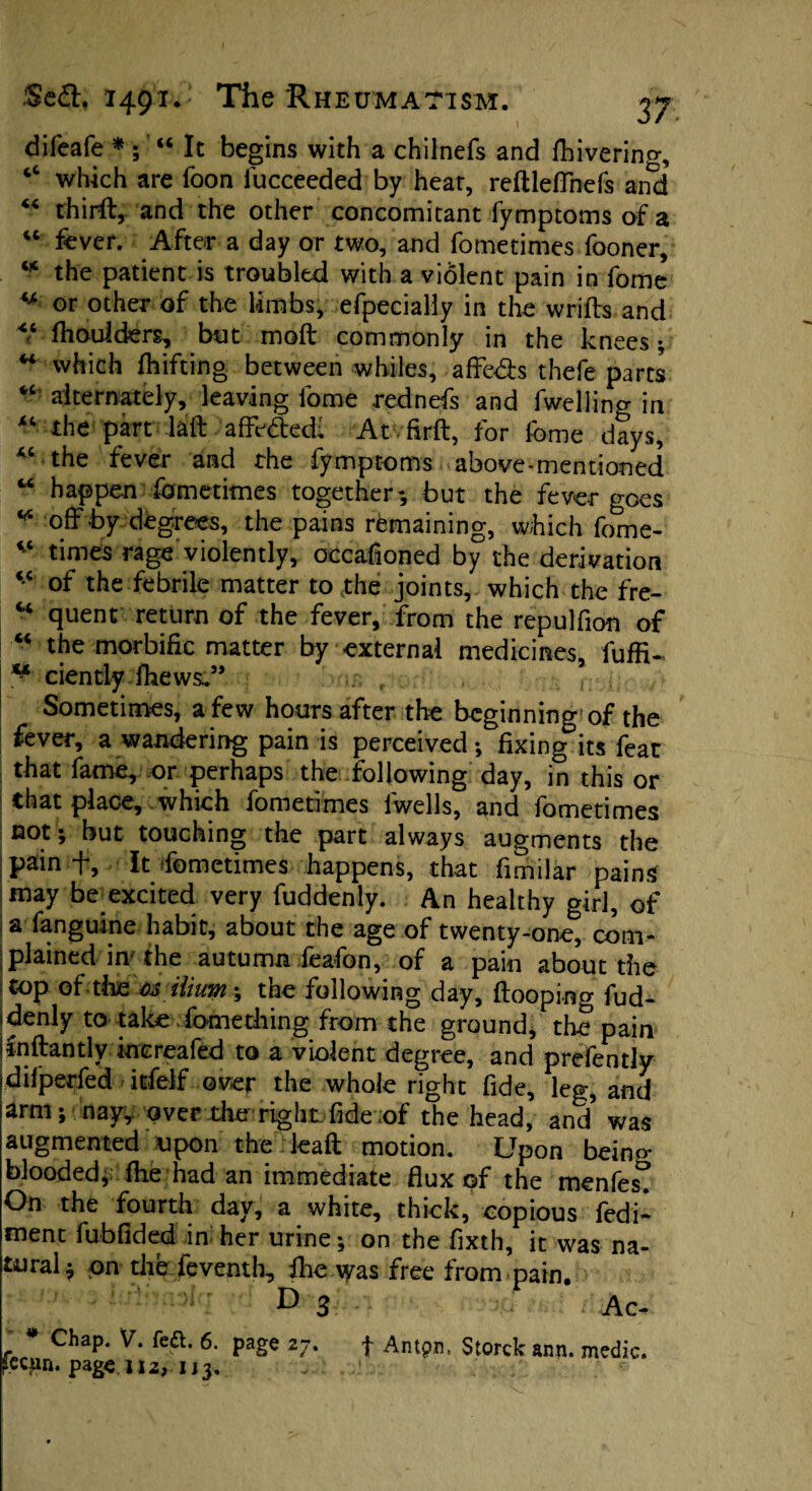 difeafe *; “ It begins with a chilnefs and feivering, “ which are foon fucceeded by heat, reftleffnefs and “ thirft, and the other concomitant fymptoms of a “ fever. After a day or two, and fometimes fooner, w the patient is troubled with a violent pain in feme M or other of the limbs, efpecially in the wriffs and ^ fhoulders, but moft commonly in the knees; “ which feifting between whiles, affed:s thefe parts “ alternately, leaving feme rednefs and fweliino- in “ the part lail affected; At firft, for feme days, “the fever and the fymptoms above-mentioned “ happen fometimes together*, but the fever goes “ off by degrees, the pains remaining, which fome- * times rage violently, occafioned by the derivation <c of the febrile matter to the joints, which the fre- u quent return of the fever, from the repulfion of “ the morbific matter by external medicines, fufffe ** ciently feews.” Sometimes, a few hours after the beginning of the fever, a wandering pain is perceived; fixing its feat that fame, or perhaps the following day, in this or that place, which fometimes iwells, and fometimes not; but touching the part always augments the pain ff. It fometimes happens, that fimilar pains may be excited very fuddenly. An healthy girl, of a fanguine habit, about the age of twenty-one, com¬ plained in the autumn feafon, of a pain about the top of the 03 ilium; the following day, {looping fud- *denly to take fomething from the ground, the pain inftantly kiereafed to a violent degree, and prefently difperfed itfelf over the whole right fide, leg, and arm; nay, over the right fide of the head, and was augmented upon the lead motion. Upon being blooded, fee had an immediate flux of the menfes. On the fourth day, a white, thick, copious fedi- menc fubfided in her urine; on the fixth, it was na¬ tural; on the feventh, fee was free from pain. D 3 Ac- f * ChaP* fea* 6- Pag« *7* t Antpn. Storck ann. medic, ^ecun. page 112, i j 3.