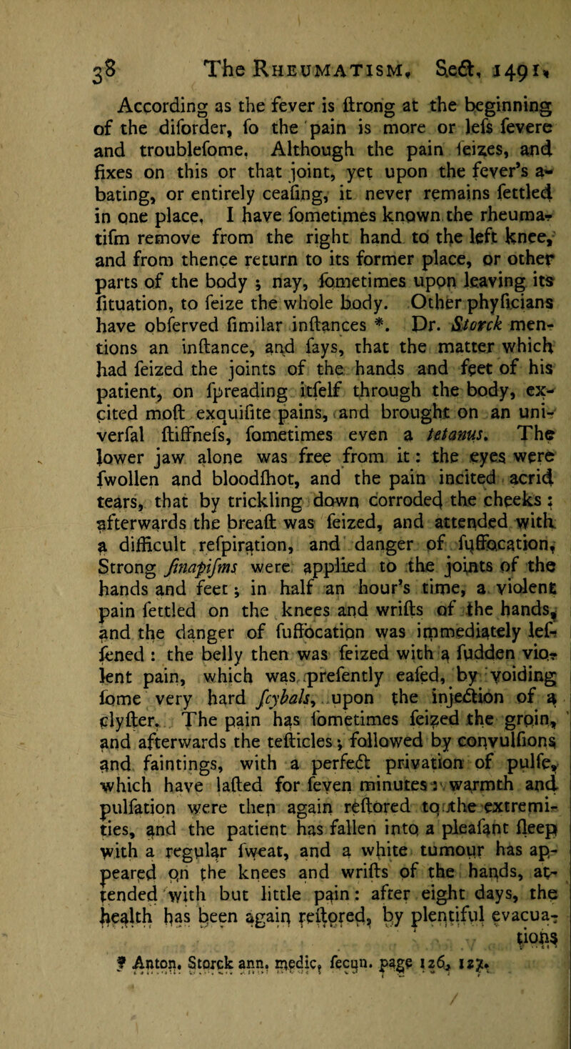 According as the fever is ftrong at the beginning of the diforder, fo the pain is more or lefs fevere and troubiefome. Although the pain leizes, and fixes on this or that joint, yet upon the fever’s a~ bating, or entirely ceafing, it never remains fettled in one place, I have fometimes known the rheuma? tifm remove from the right hand to the left knee, and from thence return to its former place, or other parts of the body 5 nay, fometimes upon leaving its fituation, to feize the whole body. Other phyficians have obferved fimilar indances *. Dr. &torck men¬ tions an inftance, and fays, that the matter which had feized the joints of the hands and feet of his patient, on fpreading itfelf through the body, ex¬ cited mod exa4uifite pains, and brought on an uni- verfal ftiffnefs, fometimes even a tetanus. The lower jaw alone was free from it: the eyes were fwollen and bloodihot, and the pain incited acrid tears, that by trickling dawn corroded the cheeks; afterwards the bread was feized, and attended with a difficult refpiration, and danger of fqffocation, Strong Jtnapifms were applied to the joints of the hands and feet; in half an hour’s time, a violent pain fettled on the knees and wrids of the hands, and the danger of fuffbeatipn was immediately lef- fened : the belly then was feized with a fudden vio¬ lent pain, which was prefently eafed, by voiding fome very hard fcybals, upon the injection of a clyfter. The pain has fometimes feized the groin, and afterwards the tefticles*, followed by convuifions and faintings, with a perfect privation of pulfc, which have laded for feven minutes 3 warmth and puliation were then again redored to.jthe extremi¬ ties, and the patient has fallen into a pleafant deep with a regular fweat, and a white tumour has ap¬ peared qn the knees and wrids of the hands, at¬ tended with but little pain: after eight days, the jiealth has k^en again redored, by plentiful evacua- ’ 1 \v f Anton, Storckann. nvedic, fecqn. page 126, uy* ^ ( i <« U . iy «•>.«.<« J. It :> > !•* *- ’•t < i v ^ j r 1