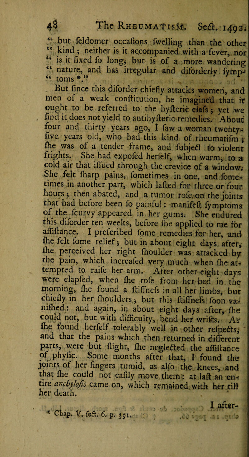 156 but feldomer occafions fwelling than the other te kind ; neither is it accompanied with a fever, nor u is it fixed fo long* but is of a more wandering “ nature, and has irregular and diforderly fymp-* “ toms But fince this diforder chiefly attacks women, and men of a weak conftitution, he imagined that it ought to be referred to the hyfteric clafs; yet we find it does not yield to antihyfteric remedies. About four and thirty years ago, 1 law a woman twenty- five years old, who had this kind of rheumatifm ; fhe was of a tender frame, and fubjed to violent frights. She had expofed herfelf, when warm, to a cold air that iffued through the crevice of a window.- She felt fharp pains, fometimes in one, and fome- times in another part, which lafled for three or four hours; then abated, and a tumor role, on the joints that had before been fo painful: manifefl fymptoms of the feurvy appeared in her gums. She endured this diforder ten weeks, before fine applied to me for affifiance. I preferibed fome remedies for her, and fhe felt fome relief; but in about eight days after, fhe perceived her right fhoulder was attacked by the pain, which increafed very much when fhe at¬ tempted to raile her arm. After other eight days were elapfed, when fhe rofe from her bed in the morning, fhe found a fliffnefs in all her limbs, but chiefly in her fhouMers.; but this fliffnefs foon va- nifhed : and again, in about eight days after, fhe could nor, but with difficulty, bend her wrifls. As fhe found herfelf tolerably well in other refpedls, and that the pains which then returned in different parts, were but flight, fhe negleded the affiftance of phyfic. Some months after that, I found the joints of her fingers tumid, as alfo the knees, and that fhe could not eafily move them : at laft an en¬ tire anchylofis came on, which remained with her till her death. I after-