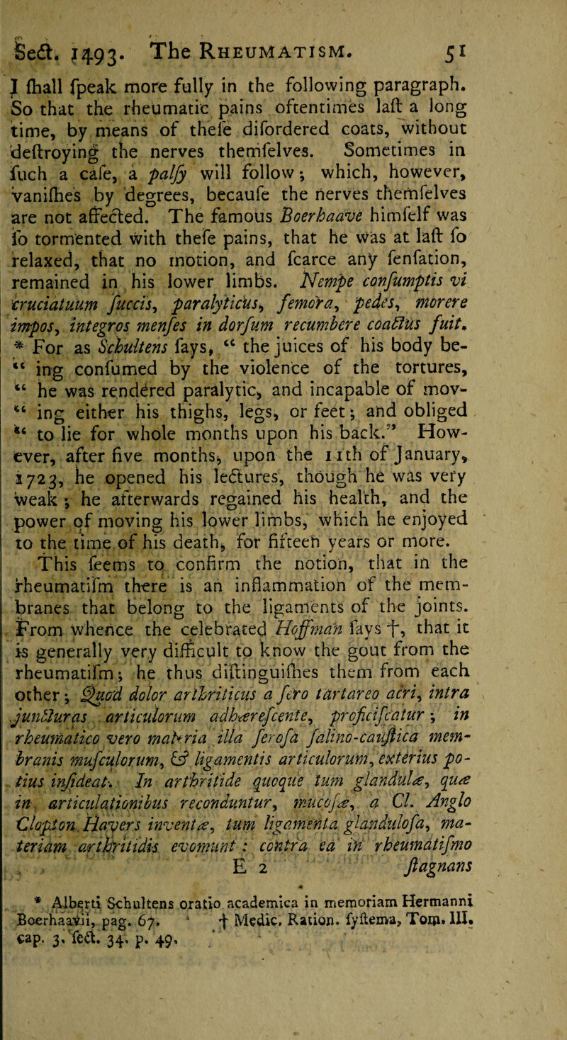 } (hall fpeak more fully in the following paragraph. So that the rheumatic pains oftentimes lad a long time, by means of thefe difordered coats, without deftroying the nerves themfelves. Sometimes in fuch a cafe, a palfy will follow *, which, however, vanifhes by degrees, becaufe the nerves thernfelves are not affected. The famous Boerhaave himfelf was fo tormented with thefe pains, that he Was at laft fo relaxed, that no motion, and fcarce any fenfation, remained in his lower limbs. Nempe confumptis vi cruciatuum facets, paralyticus, femora, pedes, movere impos, integros menfes in dorfum recumbcre coaftus fuit. * For as Schultens fays, u the juices of his body be- “ ing confumed by the violence of the tortures, u he was rendered paralytic* and incapable of mov- ing either his thighs, legs, or feet; and obliged u to lie for whole months upon his back/’ How¬ ever, after five months, upon the 14th of January, 1723, he opened his ledtures, though he was very weak •, he afterwards regained his health, and the power of moving his lower limbs, which he enjoyed to the time of his death, for fifteen years or more. This feems to confirm the notion, that in the fheumatifm there is an inflammation of the mem¬ branes that belong to the ligaments of the joints. From whence the celebrated Hoffman fays , that it is generally very difficult to know the gout from the rheumatifm-, he thus diffioguifhes them from each other *, Quod dolor arthriticus a f ro tartareo acri, intra j unblur as articulorum adharefeente, proficifcatur \ in rheumatico vero matt via ilia ferofa falino-cauftica mem- branis mufculonm, csf ligament is articulorum, exterius po- tins injideah In arthritide qiicqiie turn glandule, qua in articulationibus reconduntur, muepfd, a Cl. Anglo Clapton. Haters invent a, turn ligamenta glandulofa, ma- ter lam arthrittdis evomunt: contra ea iff rheumatifmo E 2 jlagnans * Alberti Schultens oratio academica in memoriam Hermann! BoerhaaVii, pag. 67. 4 d Medic. Ration, fyftema, Tqiji. III. cap. 3,Te&. 34, p. 49,