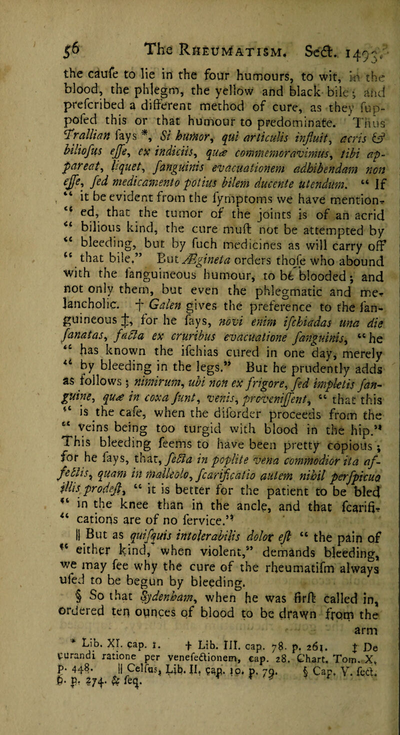 the caufe to lie in the four humours, to wit, in the blood, the phlegm, the yellow and black bile - and prefcribed a different method of cure, as they fup- pofed this or that humour to predominate. Thus T'rallian fays *, Si humor, qul articulis influit, acris & Mliofus ejfe, ex indiciis, qua commemoravimus, tibi ap~ par eat, liquet, fanguinis evacuationem adhibendam non ejfe, fed medicament0 potius bilem ducente utendum. 44 If “ it be evident from the iymptoms we have mention^ 16 ed, that the tumor of the joints is of an acrid 64 bilious kind, the cure muff not be attempted by <c bleeding, but by fuch medicines as will carry off *c that bile.” But JEgineta orders thofe who abound with the fanguineous humour, to hi blooded •, and not only them, but even the phlegmatic and met lancholic* 1' Galen gives the preference to the fan¬ guineous J, for he fays, novi enim ifchiadas unci die fanatas, facia ex cruribus evacuatione fanguinis, “he <c has known the ifchias cured in one day, merely by bleeding in the legs.” But he prudently adds as follows 5 nimirum, ubi non ex frigore, fed impktis fan- guine, qua in coxa funt, venis, proveniffent, “ that this is the caie, when the diforder proceeds from the “ veins being too turgid with blood in the hip.M This bleeding feems to have been pretty copious ; for he fays, that, feSia in poplite vena c-ommodior it a af- pe cus, quarn in malleolo, fear if cat io autevn nihil perfpicuoi jllisprodeff “ it is better for the patient to be bled ft *n knee than in the ancle, and that fcarifi? u cations are of no fervice.5* II But as quifquis intolerabilis dolor eft 46 the pain of *4 either kind, when violent,95 demands bleeding, we may fee why the cure of the rheumatifm always ufed to be begun by bleeding. § So that Sydenham, when he was firff called in, ordered ten ounces qf blood to be drawn from the arm Lib. XT. cap. 3. f Lib. III. cap. 78. p. 261. J De eurandi ratione per venefettionem, cap. 28. Chart, Tom. X, p. 448. 1| Cel fas, Lib. II. ?4p. 10. p. 79. \ Cap. V. fedt,