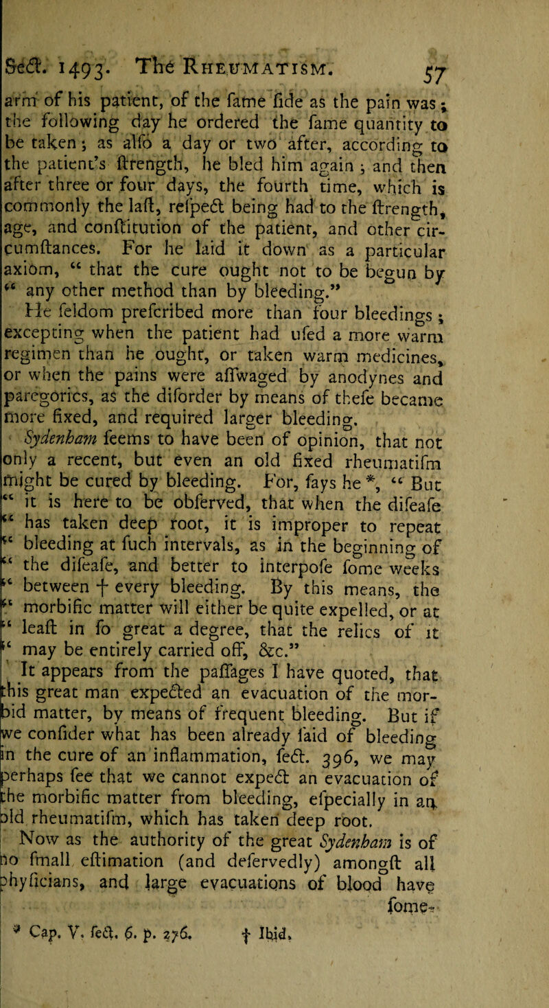 arm of his patient, of the fame fide as the pain was; the following day he ordered the fame quantity to be taken; as alfo a day or two after, according to the patient’s ftrength, he bled him again ; and then after three or four days, the fourth time, which is commonly the laft, refpedt being had to the ftrength* age, and conftitution of the patient, and other cir- cumftances. For he laid it down as a particular axiom, “ that the cure ought not to be begun by any other method than by bleeding.” He feldom prefcribed more than four bleedings ; excepting when the patient had ufed a more warm regimen than he ought, or taken warm medicines, or when the pains were affwaged by anodynes and paregorics, as the diforder by means of thefe became more fixed, and required larger bleeding. Sydenham feems to have been of opinion, that not only a recent, but even an old fixed rheumatifm might be cured by bleeding. For, fays he % “ But “ it is here to be obferved, that when the difeafe (C has taken deep root, it is improper to repeat *e bleeding at ftich intervals, as in the beginning of “ the difeafe, and better to interpofe fome weeks between f every bleeding. By this means, the morbific matter will either be quite expelled, or at “ leaft in fo great a degree, that the relics of it may be entirely carried off, &c.” It appears from the paflages I have quoted, that this great man expeded an evacuation of the mor¬ bid matter, by means of frequent bleeding. But if we confider what has been already faid of bleeding in the cure of an inflammation, fed. 396, we may perhaps fee that we cannot exped an evacuation of the morbific matter from bleeding, especially in art bid rheumatifm, which has taken deep root. Now as the authority of the great Sydenham is of no ftnall eftimation (and ddervedly) amongft all phy Brians, and large evacuations of blood have fome*? * Cap, V, fed, £>. p. 2y6. Ihid*