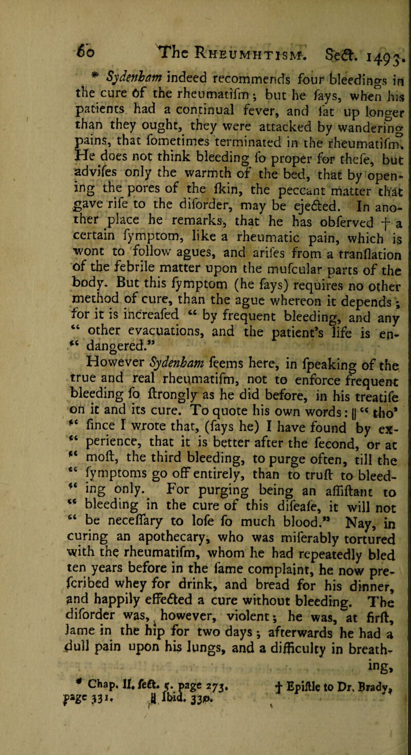 * Sydenham indeed recommends four bleedings in the cure 6f the rheumatifm; but he fays, when his patients had a continual fever, and fat up longer than they ought, they were attacked by wandering pains, that fometimes terminated in the rheumatifnr. He does not think bleeding fo proper for thefe, but advifes only the warmth of the bed, that by open¬ ing the pores of the Ikin, the peccant matter that gave rife to the diforder, may be ejedled. In ano¬ ther place he remarks, that he has obferved f a certain fymptom, like a rheumatic pain, which is wont to follow agues, and arifes from a tranflation Of the febrile matter upon the mufcular parts of the body. But this fymptom (he fays) requires no other method of cure, than the ague whereon it depends; for it is inercafed “ by frequent bleeding, and any “ other evacuations, and the patient’s life is en- *c dangered.” However Sydenham feems here, in fpeaking of the true and real rheumatifm, not to enforce frequent bleeding fo flrongly as he did before, in his treatife on it and its cure. To quote his own words: j|cc tho* fince I wrote that, (fays he) I have found by ex- ct perience, that it is better after the fecond, or at *c moft, the third bleeding, to purge often, till the “ fymptoms go off entirely, than to truft to bleed- ing only. For purging being an affiftant to u bleeding in the cure of this difeale, it will not “ be necefifary to lofe fo much blood.” Nay, in curing an apothecary, who was miferably tortured with the rheumatifm, whom he had repeatedly bled ten years before in the fame complaint, he now pre- feribed whey for drink, and bread for his dinner, and happily effe&ed a cure without bleeding. The diforder was,, however, violent *, he was, at firft, lame in the hip for two days ; afterwards he had a dull pain upon his lungs, and a difficulty in breath¬ ing, * Chap, II, feft. 5. page 273, 4 Epiftle to Dr, Bradv, pge* 3i. Jibid.ft*