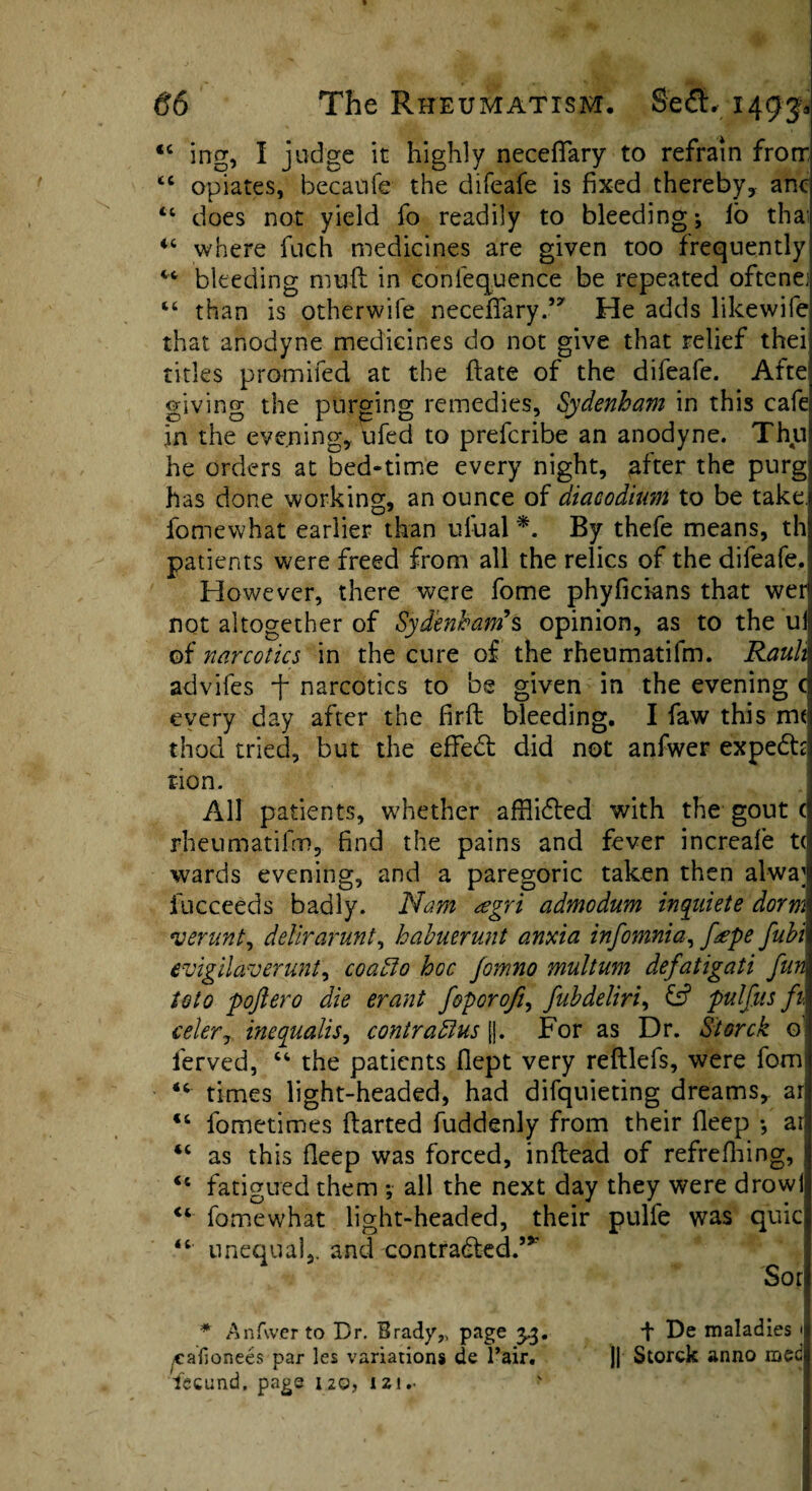 * 66 The Rheumatism. Se£L 1493* “ ing, I judge it highly necefifary to refrain from <c opiates, becaufe the difeafe is fixed thereby, anc “ does not yield fo readily to bleeding ^ lb thai ic where fuch medicines are given too frequently bleeding mull in conlequence be repeated oftenej “ than is otherwife necefifary .,y He adds likewife that anodyne medicines do not give that relief thei titles primifed at the date of the difeafe. Afte giving the purging remedies, Sydenham in this cafe in the evening, ufed to prefcribe an anodyne. Thu he orders at bed-time every night, after the purg has done working, an ounce of diacodium to be take, fomewhat earlier than ufual *. By thefe means, th patients were freed from all the relics of the difeafe. However, there were fome phyficians that wer not altogether of Sydenham’s opinion, as to the uil of narcotics in the cure of the rhenmatifm. Ranh advifes f narcotics to be given in the evening c every day after the firfb bleeding. I faw this m< thod tried, but the effect did not anfwer expedh tion. All patients, whether affli6ted with the gout ( rheumatifm, find the pains and fever increafe t< wards evening, and a paregoric taken then alwa]i fu.cceeds badly. Nam <£gri admodum inqidete dorm verunt, delirarunt, habuerunt anxia infomnia, fape fubi evigilaverunt, coabio hoc fomno multum defatigati fun toto pojtero die erant foporofi, fubdeliri, & pulfus ft, celer, inequalis, contra bins |j. For as Dr. Storck o ferved, 46 the patients fiept very reftlefs, were fom 44 times light-headed, had difquieting dreams, ar 44 fometimes darted fuddenly from their deep •, ar “ as this fleep was forced, inftead of refrefhi no’ I <c fatigued them all the next day they were drowi 44 fomewhat light-headed, their pulfe was quic “ unequal,, and contra&ed.’* Sor * Anfwer to Br. Brady, page 3.3. .caf onees par les variations de Pair, fecund, page 120, 12!.. f De maladies < || Storck anno med