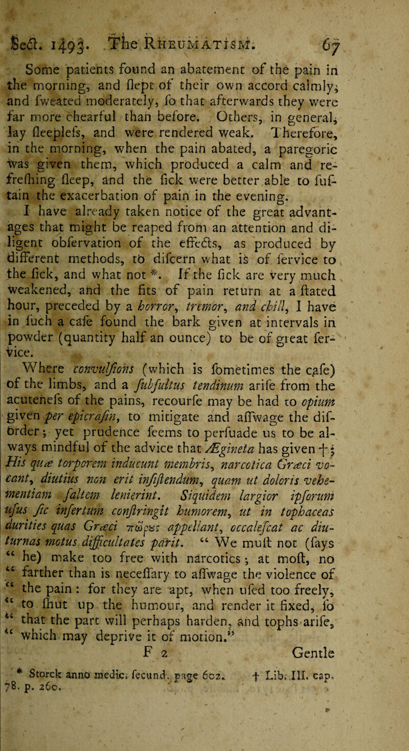 Sedh 14.95. Tne'Rheumatism. Some patients found an abatement of the pain in the morning, and flept of their own accord calmly* and fweated moderately, fo that afterwards they were far more chearful than before. Others, in general* lay fleeplefs, and were rendered weak. Therefore, in the morning, when the pain abated, a paregoric was given them, which produced a calm and re- frefhing deep, and the fick were better able to fuf- tain the exacerbation of pain in the evening. I have already taken notice of the great advant¬ ages that might be reaped from an attention and di¬ ligent obfervation of the effedts, as produced by different methods, to difcern what ifc of fervice to the fick, and what not *. If the fick are very much Weakened, and the fits of pain return at a ftated hour, preceded by a horror, tremor, and chilly I have in fuch a cafe found the bark given at intervals in powder (quantity half an ounce) to be of great fer¬ vice. Where conmlftons (which is fometimes the cafe) of the limbs, and a fuhfultus tendinum arife from the acutenefs of the pains, recourfe may be had to opium given per epicrafin, to mitigate and aifwage the dif- Order; yet prudence feems to perfuade us to be al¬ ways mindful of the advice that PEgineta has given -J-. j \ His qu<e torporem inducunt membris, narcolica Grteci vo- \ cant9 diutius non erit infiftendum, quam ut doloris vehs- ! mentiam faliem lenierint. Siquidem largior ip forum tfus Jic infer turn eonftringit humorem, ut in tophaceas durities quas Gr<eci Tr&jpsr appellant, occahfcat ac diu- turnas mGtus difficultates pdrit. 64 We mult not (fays “ he) make too free with narcotics; at molt, no farther than is necefiary to aifwage the violence of the pain : for they are apt, when ufed too freely, <£ to Ihut up the humour, and render it fixed, lb that the part will perhaps harden, and tophs arife, ic which may deprive it of motion.8’ F 2 - Gentle * Storck anno medic, fecund, nnge 602* f Lib, III. cap. 78. p. 260. ' * d