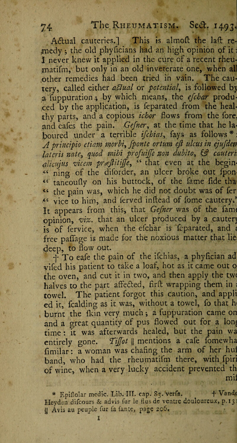 Actual cauteries.] This is alrnofl the laft re¬ medy ^ the old phyficians had an high opinion of it: 3 never knew it applied in the cure of a recent rheu- matifm, but only in an old inveterate one, when all .other remedies had been tried in vain. The cau¬ tery, called either aftlual or potential, is followed by a fuppuration,; by which means, the efchar produ¬ ced by the application, is feparated from the heal¬ thy parts, and a copious ichor flows from the fore, and eafes the pain. Gefner, at the time that he la¬ boured under a terrible if chi as, fays as follows *: A principio etiam morhi, fponte ortum eft ulcus in ejufden. laieris nate9 quod mihi profuijfe non dubito, & cauteri alicujus vicem prxftitiffe, “ that even at the begin- ning of the diforder, an ulcer broke out fpom «< taneoufly on his buttock, of the fame fide thai ct the pain was, which he did not doubt was of fer vice to him, and ferved inftead of fome cautery.5 It appears from this, that Gefner was of the farm opinion, viz. that an ulcer produced by a cautery is of fervice, when the efchar is feparated, and i free paffage is made for the noxious matter that lie; deep, to flow out. f To eafe the pain of the ifchias, a phy&cian ad vifed his patient to take a loaf, hot as it came out o the oven, and cut it in two, and then apply the tw( halves to the part afle&ed, fir A: wrapping them in ; towel. The patient forgot this caution, and appli ed it, fcalding as it was, without a towel, fo that hi burnt the Ikin very much; a fuppuration came on and a great quantity of pus flowed out for a lon^ time: it was afterwards healed, but the pain wa entirely gone. 'Tiffot jj mentions a cafe fomewha fimilar: a woman was chafing the arm of her hui band, who had the rheumatifm there, with fpiri of wine, when a very lucky accident prevented th mil * Epiftolar medic. Lib. III. cap. 83. Verfa. ^ f Vande Heyden difcours & advis fur ie flus de ventre douloureux, p.133 y Avis au peupie fur fa (ante, page 206. I