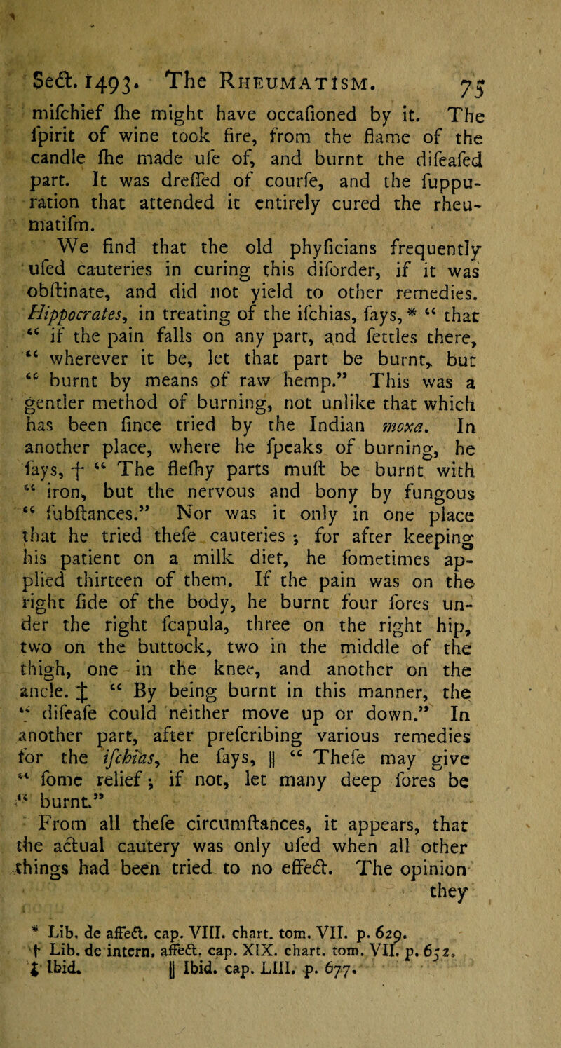 mifchief fhe might have occafioned by it. The ipirit of wine took fire, from the flame of the candle fhe made ufe of, and burnt the difeafed part. It was drefled of courfe, and the fuppu- ration that attended it entirely cured the rheu- matifm. We find that the old phyficians frequently ufed cauteries in curing this diforder, if it was obftinate, and did not yield to other remedies. Hippocrates, in treating of the ifchias, fays, * 44 that 44 if the pain falls on any part, and fettles there, 44 wherever it be, let that part be burnt, but 44 burnt by means of raw hemp.” This was a gender method of burning, not unlike that which has been fince tried by the Indian moxa. In another place, where he fpeaks of burning, he fays, f 44 The flefhy parts muft be burnt with 44 iron, but the nervous and bony by fungous 44 fubfiances.” Nor was it only in one place that he tried thefe cauteries *, for after keeping his patient on a milk diet, he fometimes ap¬ plied thirteen of them. If the pain was on the right fide of the body, he burnt four fores un¬ der the right fcapula, three on the right hip, two on the buttock, two in the middle of the thigh, one in the knee, and another on the ancle. J 44 By being burnt in this manner, the 44 difeafe could neither move up or down.” In another part, after prefcribing various remedies for the ifchias, he fays, j| 44 Thefe may give 44 fomc relief; if not, let many deep fores be “ burnt.” From all thefe circumftances, it appears, that the a6tual cautery was only ufed when all other things had been tried to no effedl. The opinion they * Lib. de afFeft. cap. VIII. chart, tom. VII. p. 629. f* Lib. de intern, afFedt, cap. XIX. chart, tom. VII, p. 652. i Ibid. [| Ibid, cap, LIII, p. 677,