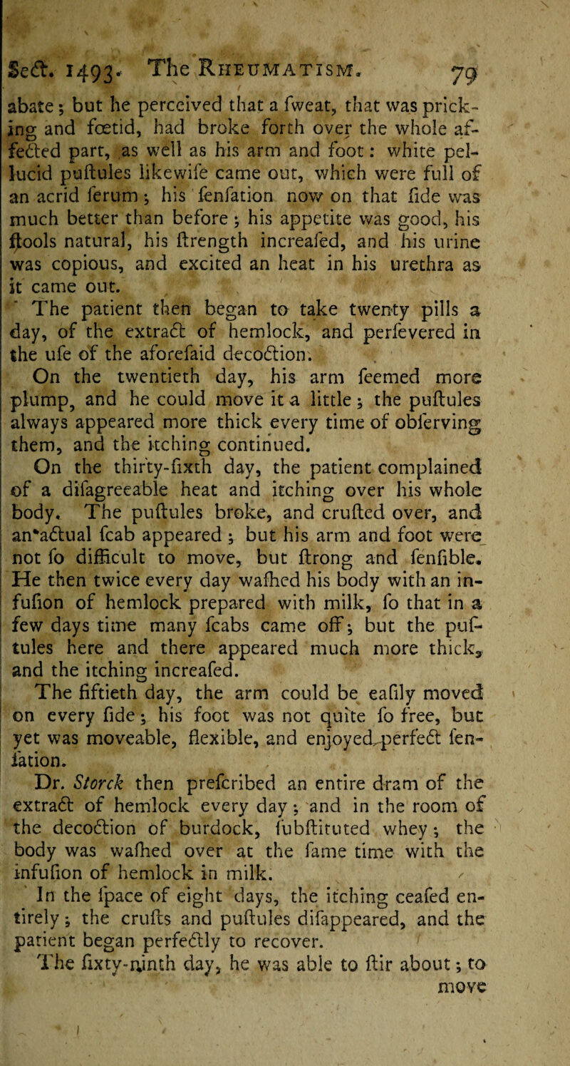 abate; but he perceived that a fweat, that was prick¬ ing and foetid, had broke forth over the whole af¬ fected part, as well as his arm and foot: white pel¬ lucid puftules likewife came out, which were full of an acrid ferum ; his fenfation now on that fide was much better than before; his appetite was good, his fjtools natural, his ftrength increafed, and his urine was copious, and excited an heat in his urethra as it came out. The patient then began to take twenty pills a day, of the extraCt of hemlock, and perfevered in the ufe of the aforefaid decoCtion. On the twentieth day, his arm feemed more plump, and he could move it a little; the puftules always appeared more thick every time of obferving them, and the itching continued. On the thirty-fx&th day, the patient complained of a difagreeable heat and itching over his whole body. The puftules broke, and crufted over, and ; an*aCtual fcab appeared ; but his arm and foot were not fo difficult to move, but ftrong and fenflble. He then twice every day waffled his body with an in- fufion of hemlock prepared with milk, fo that in a few days time many fcabs came off*, but the puf¬ tules here and there appeared much more thick, and the itching increafed. The fiftieth day, the arm could be eafily moved on every fide; his foot was not quite fo free, but yet was moveable, flexible, and enjoyeckperfeCt fen- iation. Dr. Storck then prefcribed an entire dram of the extrad: of hemlock every day; and in the room of the decoCtion of burdock, fubftituted whey *, the body was waffled over at the fame time with the infuflon of hemlock in milk. ✓ In the fpace of eight days, the itching ceafed en¬ tirely ; the crufts and puftules difappeared, and the patient began perfectly to recover. The fixty-ninth day, he was able to ftir about; to move