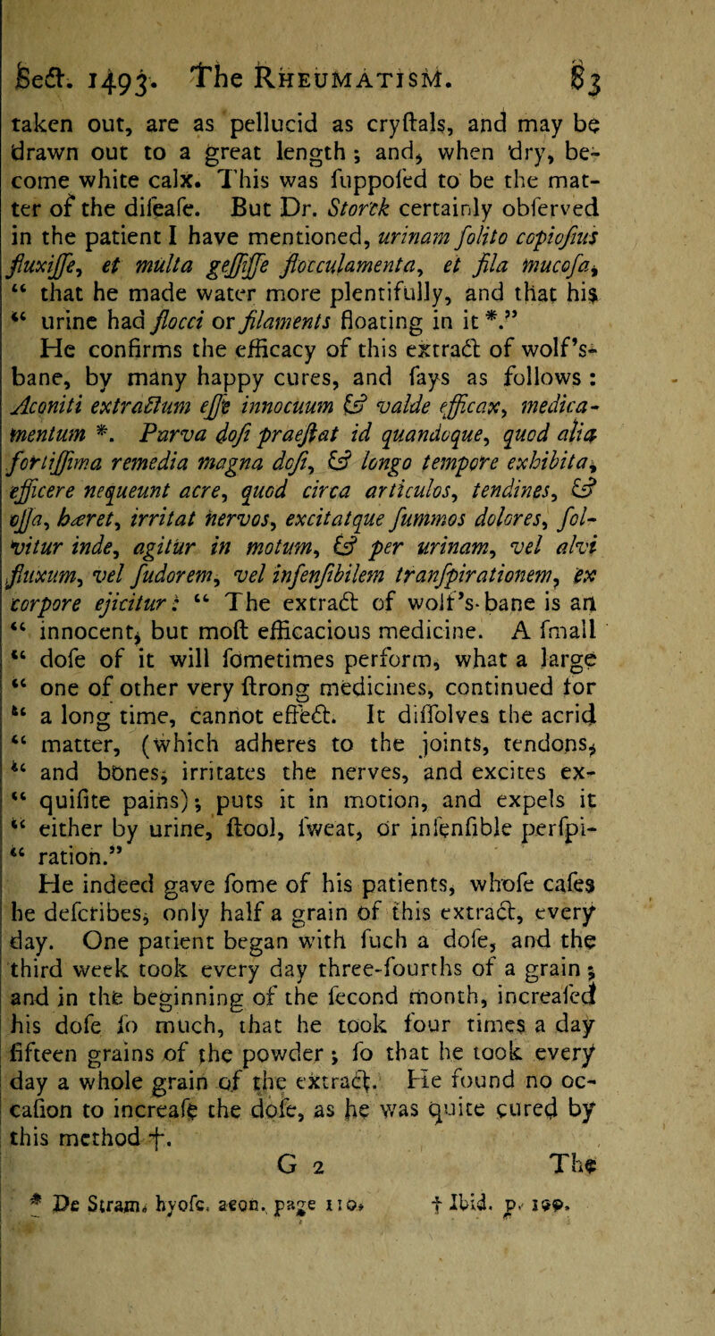 taken out, are as pellucid as cryftals, and may be drawn out to a great length ; and* when ‘dry, be¬ come white calx. This was fuppofed to be the mat¬ ter of* the difeafe. But Dr. Stortk certainly obferved in the patient I have mentioned, urinam folito copiofnts fiuxijfe^ et mult a gejfiffe ftoccuhmenta, et fila mucofai “ that he made water more plentifully, and that hi$ urine had flocci or filaments floating in it He confirms the efficacy of this extrad of wolf’s- bane, by many happy cures, and fays as follows : Aconiti extradlum efit innocuum & valde efficax^ medic a- mentum Purva dofi praeftat id quandoque, quod alia for tifilm a remedia magna dcfi, IS longo tempore exhibit a* ejficere nequeunt acre, quod circa artlculos, tendines, & tfia, hseret^ irritat nervos, excitatque fummos dolores, fol- vitur inde, agitur in motum, IS per urinam, vel ahi fiiixum, vel fudorem, vel infenfibilem tranfpirationem? corpore ejicitur: 64 The extrad of wolf’s-bane is an 44 innocent* but molt efficacious medicine. A fmall 46 dofe of it will fometimes perform, what a large <c one of other very ftrong medicines, continued for u a long time, cannot efffed. It diffolves the acrid 44 matter, (which adheres to the joints, tendons* 44 and bones* irritates the nerves, and excites ex- 44 quifite pains) •, puts it in motion, and expels it I 44 either by urine, ftool, fweat, or infenfible perfpi- 44 ration.” i He indeed gave fome of his patients, whofe cafes I he defcribes* only half a grain of this extrad, every ; day. One patient began with fuch a dofe, and the third week took every day three-fourths of a grain % and in the beginning of the fecond month, increafecjt his dofe fo much, that he took four times a day fifteen grains of the powder; fo that he took every day a whole grain of the extrad- He found no oc¬ casion to increafe the dole, as he was quite cured by this method 4*. G 2 The f De Strajiu byofc, aeon, page iiq* f Ibid. p.