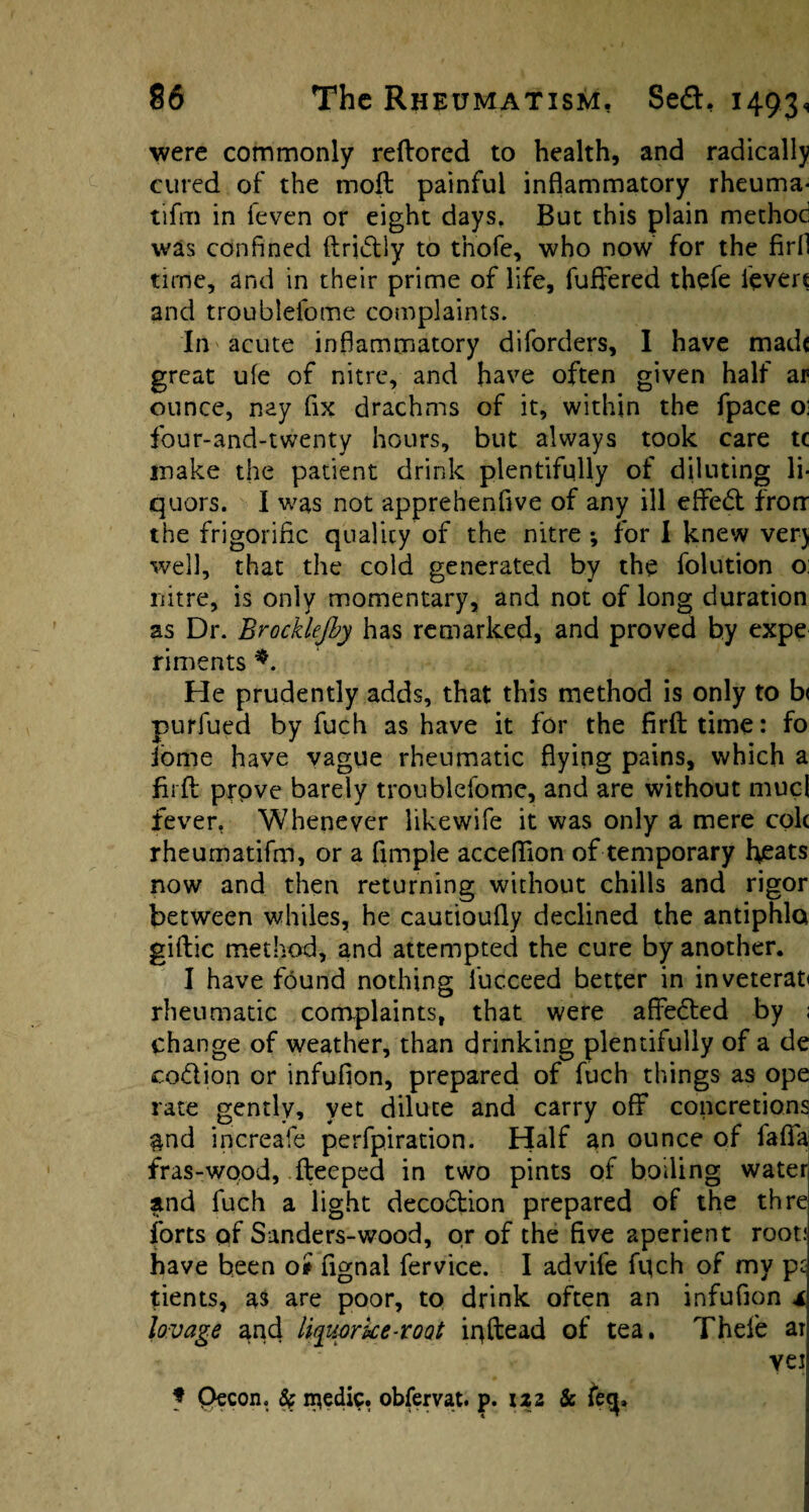 were commonly reflored to health, and radically cured of the moft painful inflammatory rheuma* tifm in ieven or eight days. But this plain method was confined ftridlly to tnofe, who now for the firfl time, and in their prime of life, fufiered thefe lever* and troublefome complaints. In acute inflammatory diforders, I have madf great ufe of nitre, and have often given half ar ounce, nay fix drachms of it, within the fpace o; four-and-twenty hours, but always took care tc make the patient drink plentifully of diluting li¬ quors. I was not apprehenfive of any ill efifedt frorr the frigorific quality of the nitre-, for I knew very well, that the cold generated by the folution o: nitre, is only momentary, and not of long duration as Dr. Brocklefby has remarked, and proved by expe riments He prudently adds, that this method is only to b< purfued by fuch as have it for the firfl: time: fo jome have vague rheumatic flying pains, which a firfl prove barely troublefome, and are without mucl fever, Whenever likewife it was only a mere colt rheumatifm, or a Ample acceflion of temporary heats now and then returning without chills and rigor between whiles, he cautioufly declined the antiphla gillie method, and attempted the cure by another. I have found nothing fucceed better in inveterate rheumatic complaints, that were affedted by ; change of weather, than drinking plentifully of a de codlion or infufion, prepared of fuch things as ope rate gently, yet dilute and carry off concretions &nd increafe perfpiration. Half an ounce of fafifa fras-wood, fteeped in two pints of boiling water and fuch a light decodtion prepared of the thre forts pf Sanders-wood, or of the five aperient root; have been o* fignal fervice. I advife fpch of my pt tients, a$ are poor, to drink often an infufion * lavage ^nd liquprke-root ipftead of tea. Thefe ar vei * pecon. & n^edic. obfervat. p. izz & fe<p