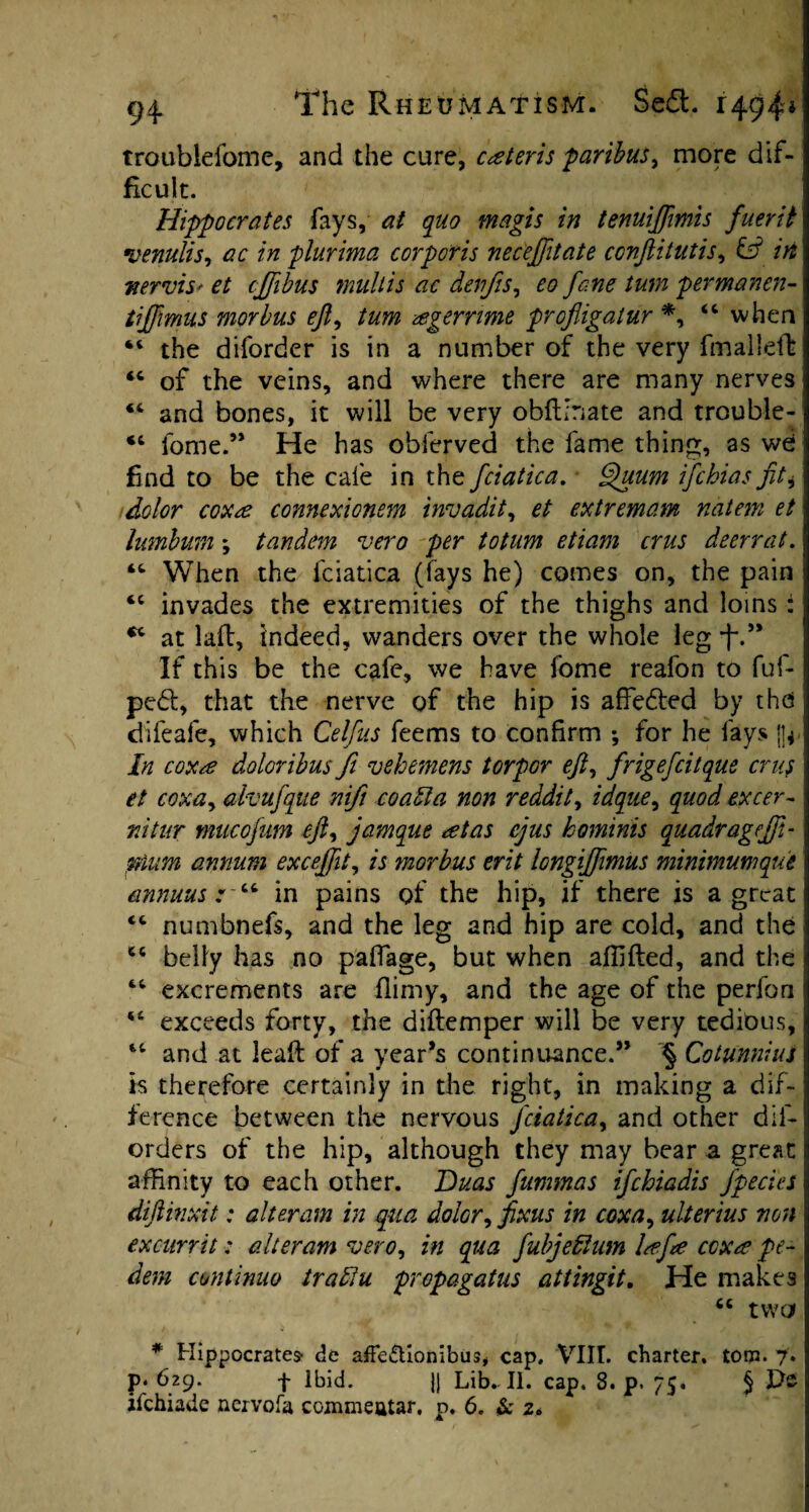 troublefome, and the cure, ceteris 'paribus, more dif¬ ficult. Hippocrates fays, at quo magis in tenuijfimis fuerit venulis, ac in plurima corporis neceffttate ccnftitutis, & in nervism et cjfibus mult is ac denjis, eo fane turn permanen- tiffimus morbus eft, /aw zegerrime profligatur *, 44 when 44 the diforder is in a number of the very fmalleft 44 of the veins, and where there are many nerves 44 and bones, it will be very obfUnate and trouble- 44 fome.” He has obferved the fame thing, as wd find to be the cafe in the fciatica. Quum ifehias fit* dolor coxae connexionem invadit, et extremam natem et lumbum; tandem vero per to turn etiam crus deer rat. 44 When the fciatica (fays he) comes on, the pain 44 invades the extremities of the thighs and loins : 44 at laft, indeed, wanders over the whole leg-f-” If this be the cafe, we have fome reafon to fuf- pedl, that the nerve of the hip is affedled by the difeafe, which Celfus feems to confirm ; for he fays |j* In coxae doloribus ft vehemens torpor eft, frigefcitque crus et coxay alvufque nifi coatla non reddit, idquey quod excer- nitur mucofum efty jamque aetas ejus hominis qmdragejft- mum annum exceffit, is morbus erit longiffmus minimumque annuus * 44 in pains of the hip, if there is a great 44 numbnefs, and the leg and hip are cold, and the 44 belly has no pafiage, but when affifted, and the 44 excrements are flimy, and the age of the perfon 44 exceeds forty, the diflemper will be very tedious, 44 and at Jeaft of a year’s continuance.” § Cotiinnius is therefore certainly in the right, in making a dif¬ ference between the nervous fciatica, and other dll- orders of the hip, although they may bear a great affinity to each other. Duas fummas ifehiadis fpecies diftinxit: alteram in qua, dolor, fixus in coxa, ulterius non excurrit: alteram vero, in qua fubjefdum laefte coxae pe- dem cuntinuo trablu propagatus attingit. He makes 44 two * Hippocrates- de afFe&ionibus, cap, VIII. charter, tom. 7. p. 629. f Ibid. Jj Lib. II. cap. 8. p. 75. § Ete ifehiade nervofa commeatar, p. 6. Sc 2*