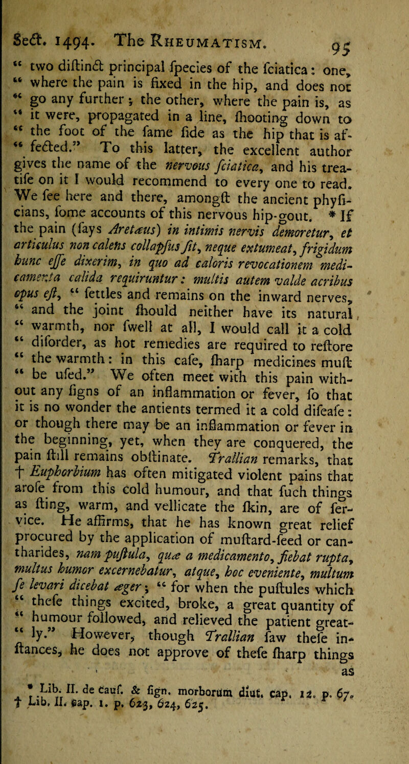 “ two diflind principal fpecies of the fciatica: one,, w where the pain is fixed in the hip, and does not *c go any further *, the other, where the pain is, as 44 it were, propagated in a line, {hooting down to ** the foot of the fame fide as the hip that is af- “ fedled.” To this latter, the excellent author gives the name of the nervous fciatica, and his trea- tife on it l would recommend to every one to read. We fee here and there, amongft the ancient phyfi- cians, fome accounts of this nervous hip-gout. * If the pain (fays Aretaus) in intimis nervis demoretur, et articulus non cal efts collapfus Jit, neque extumeat ^ frigidum hunc ejfe dixerim^ in quo ad caloris revocationem medi- camenta calida requiruntur: multis autem valde acribus opus ejiy 44 fettles and remains on the inward nerves, 44 and the joint fhould neither have its natural 44 warmth, nor fwell at all, I would call it a cold 44 diforder, as hot remedies are required to reflore 44 the warmth: in this cafe, fharp medicines mult 44 be ufed.” We often meet with this pain with¬ out any figns of an inflammation or fever, fo that it is no wonder the antients termed it a cold difeafe: or though there may be an inflammation or fever in the beginning, yet, when they are conquered, the pain ftill remains obilinate. f’ratlian remarks, that 1~ Euphorbium has often mitigated violent pains that arofe from this cold humour, and that fuch things as fling, warm, and vellicate the fkin, are of f<£- vice. He affirms, that he has known great relief procured by the application of muflard-feed or can** tharides, nam puftula, qu<e a medicamento, fiebat ruptay mult us humor excernebatur, atque, hoc eveniente, multum fe levari dicebat <egery 44 for when the puflules which thefe things excited, broke, a great quantity of 44 humour followed, and relieved the patient great¬ ly.” However, though Trallian faw thefe in* fiances* he does not approve of thefe fharp things ’ ‘ as . II- <3e Cauf. & fign. morborUm diiit. cap, it. p. 67. T Lib, IL gap. 1. p, 623, 624, 623.