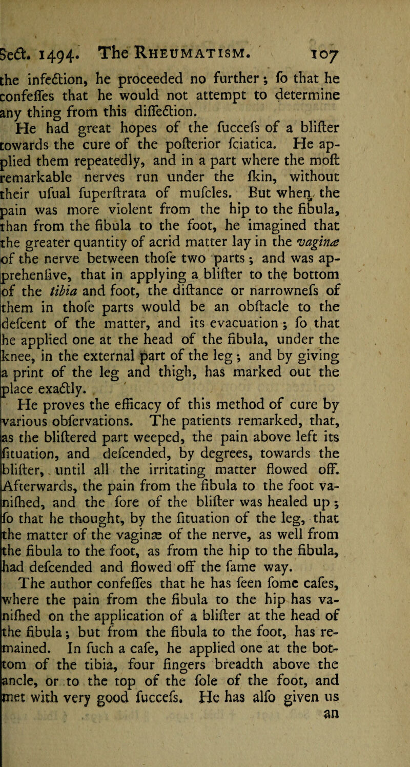 the infe&ion, he proceeded no further *, fo that he confeffes that he would not attempt to determine any thing from this diffe&ion. He had great hopes of the fuccefs of a blifter towards the cure of the pofterior fciatica. He ap¬ plied them repeatedly, and in a part where the moft remarkable nerves run under the fkin, without their ufual fuperftrata of mufcles. But when,, the pain was more violent from the hip to the fibula, than from the fibula to the foot, he imagined that the greater quantity of acrid matter lay in the vagina of the nerve between thofe two parts; and was ap- prehenfive, that in applying a blifter to the bottom of the tibia and foot, the diftance or narrownefs of them in thofe parts would be an obftacle to the defcent of the matter, and its evacuation ; fo that he applied one at the head of the fibula, under the knee, in the external part of the leg ; and by giving a print of the leg and thigh, has marked out the place exactly. He proves the efficacy of this method of cure by various oblervations. The patients remarked, that, as the bliftered part weeped, the pain above left its fituation, and defcended, by degrees, towards the blifter,. until all the irritating matter flowed off. Afterwards, the pain from the fibula to the foot va- [nifhed, and the fore of the blifter was healed up; fo that he thought, by the fituation of the leg, that the matter of the vaginas of the nerve, as well from the fibula to the foot, as from the hip to the fibula, had defcended and flowed off the fame way. The author confeffes that he has feen fomc cafes, where the pain from the fibula to the hip has va- nifhed on the application of a blifter at the head of the fibula *, but from the fibula to the foot, has re¬ mained. In fuch a cafe, he applied one at the bot¬ tom of the tibia, four fingers breadth above the ancle, or to the top of the foie of the foot, and met with very good fuccefs. He has alfo given us an