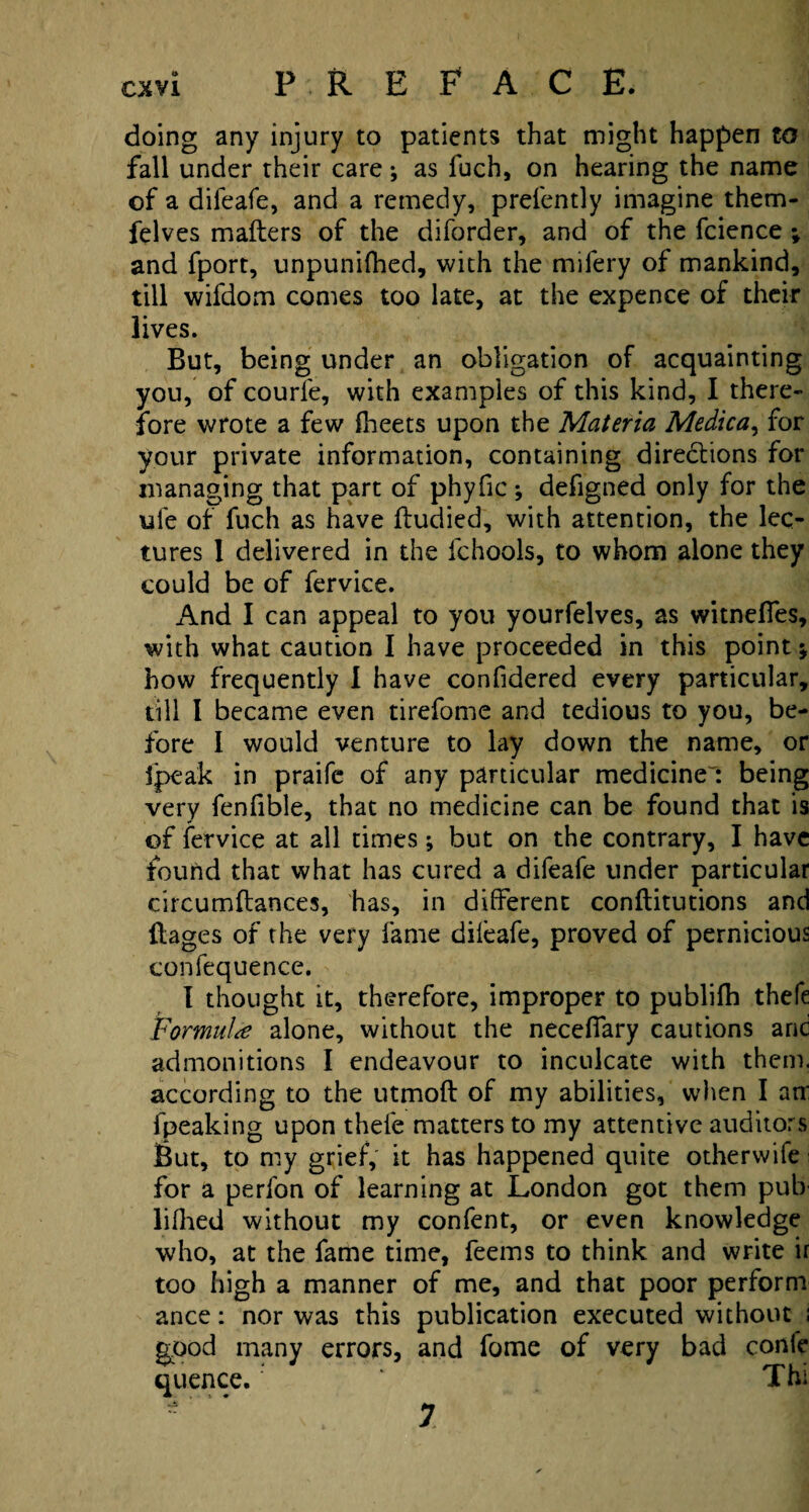 doing any injury to patients that might happen to fall under their care; as fuch, on hearing the name of a difeafe, and a remedy, prefently imagine them- felves mailers of the diforder, and of the fcience ; and fport, unpunifhed, with the mifery of mankind, till wifdom comes too late, at the expence of their lives. But, being under an obligation of acquainting you, of courle, with examples of this kind, I there¬ fore wrote a few fheets upon the Materia Medica, for your private information, containing diredlions for managing that part of phyfic; defigned only for the ufe of fuch as have ftudied, with attention, the lec¬ tures 1 delivered in the fchools, to whom alone they could be of fervice. And I can appeal to you yourfelves, as witnefles, with what caution I have proceeded in this point*, how frequently I have confidered every particular, till I became even tirefome and tedious to you, be¬ fore I would venture to lay down the name, or fpeak in praife of any particular medicines being very fenfible, that no medicine can be found that is of fervice at all times; but on the contrary, I have found that what has cured a difeafe under particular circumftances, has, in different conftitutions and flages of the very lame dileafe, proved of pernicious confequence. I thought it, therefore, improper to publilh thefe Formulae alone, without the necelfary cautions and admonitions I endeavour to inculcate with them, according to the utmoft of my abilities, when I arr fpeaking upon thefe matters to my attentive auditors jBut, to my grief, it has happened quite otherwife for a perfon of learning at London got them pub lifhed without my confent, or even knowledge who, at the fame time, feems to think and write if too high a manner of me, and that poor perform ance: nor was this publication executed without : good many errors, and fome of very bad conk quence. '* Thi 7