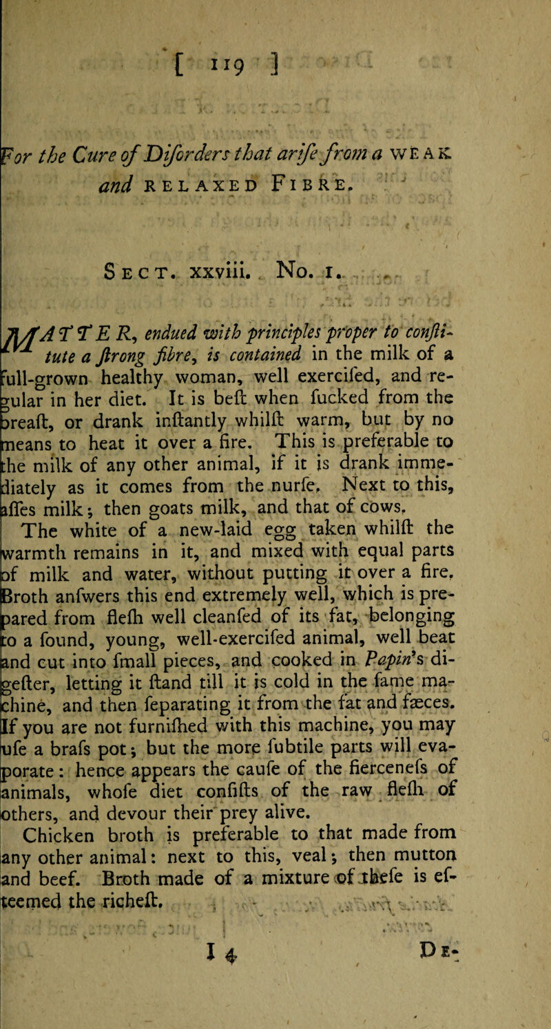 For the Cure of Diforders that arife from a weak. and relaxed Fibre, Sect, xxviii. No. i. JWfA T T E R, endued with principles proper to confii- tute a ftrong fibre, is contained in the milk of a ’ull-grown healthy woman, well exercifed, and re¬ gular in her diet. It is bell when fucked from the Dreaft, or drank inftantly whilft warm, but by no neans to heat it over a fire. This is preferable to :he milk of any other animal, if it is drank imme¬ diately as it comes from the nurfe. Next to this, ilfes milk; then goats milk, and that of cows. The white of a new-laid egg taken whilft the warmth remains in it, and mixed with equal parts of milk and water, without putting it oyer a fire. Broth anfwers this end extremely well, which is pre¬ pared from flefti well cleanfed of its fat, belonging :o a found, young, well-exercifed animal, well beat and cut into fmall pieces, and cooked in Papin's di- gefter, letting it ftand till it is cold in the fame ma¬ chine, and then feparating it from the fat and fasces. If you are not furnifhed with this machine, you may ufe a brafs pot; but the more fubtile parts will eva¬ porate : hence appears the caufe of the fiercenefs of animals, whofe diet confifts of the raw flefti of others, and devour their prey alive. Chicken broth is preferable to that made from any other animal: next to this, veal •, then mutton and beef. Broth made of a mixture of Jtbefe is ef- teemed the richeft. , A* A I De*