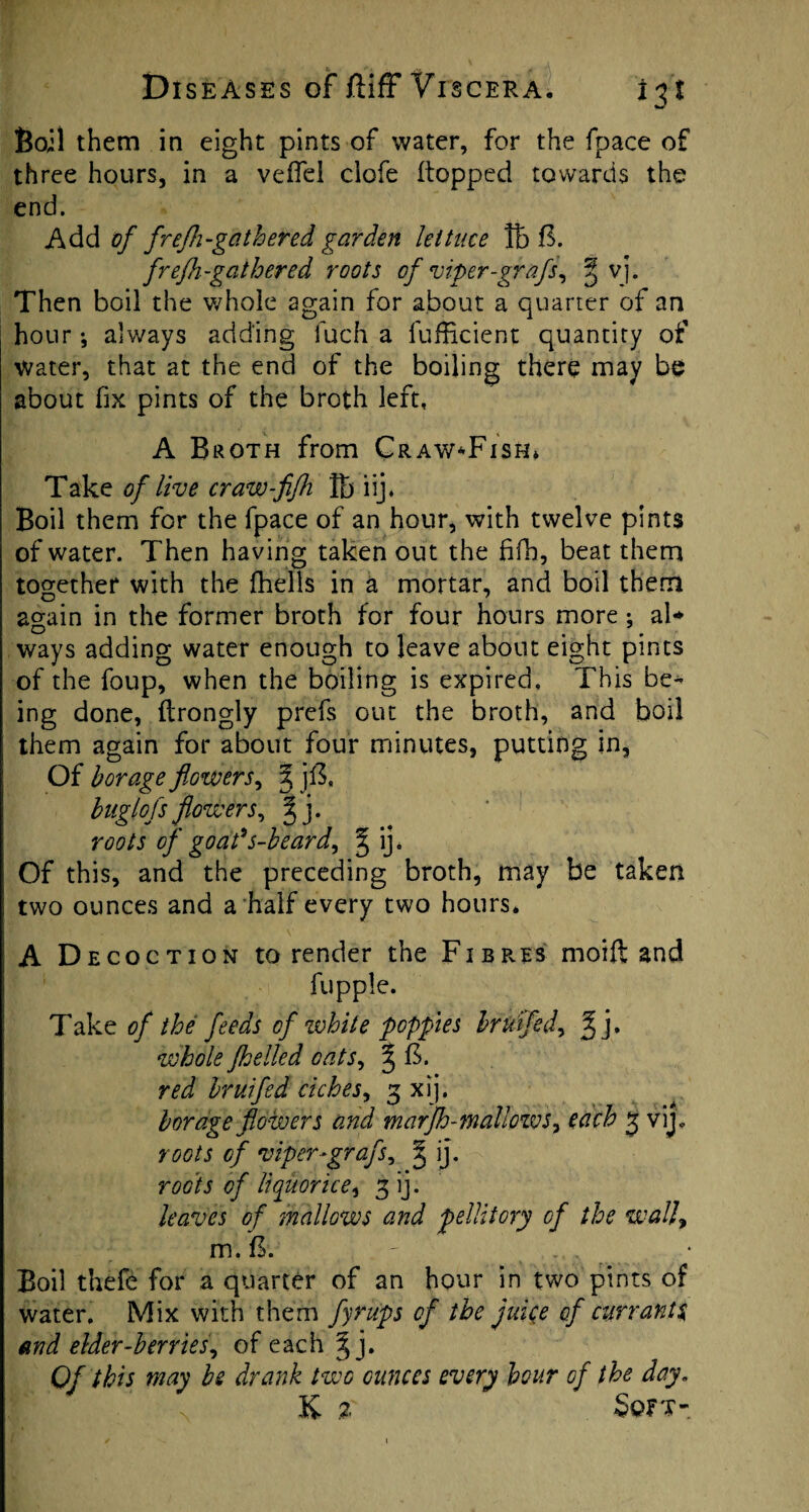 Boil them in eight pints of water, for the fpace of three hours, in a veffel ciofe flopped towards the end. Add of frefh-gathered garden lettuce ft 6. frefh-gathered roots of viper-grafs, ^ vj. Then boil the whole again for about a quarter of an hour; always adding fuch a fufficient quantity of water, that at the end of the boiling there may be about fix pints of the broth left, A Broth from Craw*Fish* Take of live craw-fifh ft iij, Boil them for the fpace of an hour, with twelve pints of water. Then having taken out the fifh, beat them together with the (hells in a mortar, and boil them again in the former broth for four hours more •, ai* ways adding water enough to leave about eight pints of the foup, when the boiling is expired, This be¬ ing done, (Irongly prefs out the broth, and boil them again for about four minutes, putting in. Of borage flowers, 3 jft, buglofsflowers, 3 j. roots of goads-beard, ^ ij. Of this, and the preceding broth, may be taken two ounces and a half every two hours. A Decoction to render the Fibr.es moift and fupple. Take of the feeds of white poppies hr U fed, % whole fhelled cats, ^ B. red hr u fed riches, 3 xij. borage flowers and marJh-mallows, each 3 vij. roots of viper-grafs, 3 ij. roots of liquorice, 3 ij. leaves of mallows and pellitory of the wall, m. B. Boil thefe for a quarter of an hour in two pints of water. Mix with them fyrups of the juice of currants and elder-berries, of each ^ j. Of this may be drank two ounces every hour of the day. K % Soft-