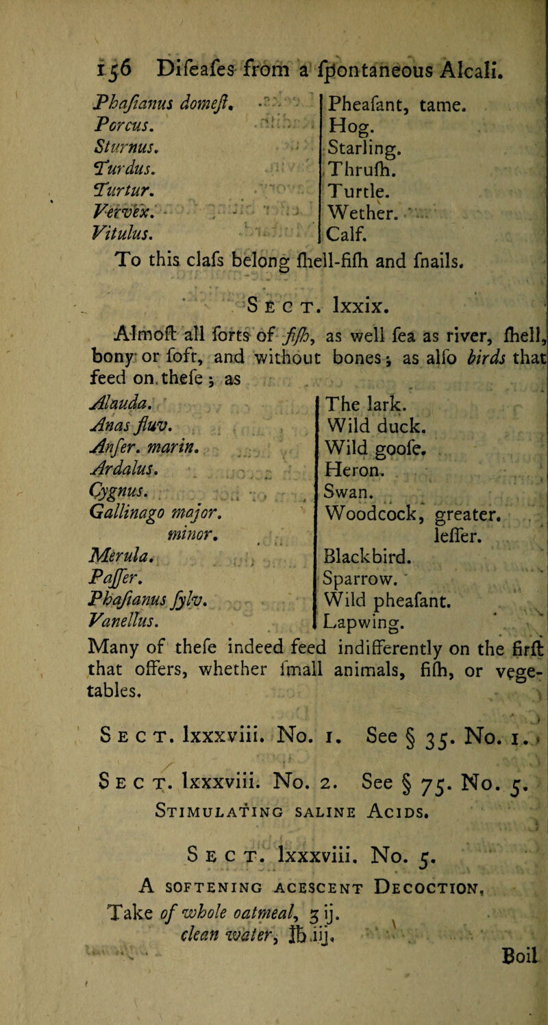 Pheafant, tame. Phafianus domefi. Pcrcus. Sturnus. T'urdus. ?Tartar. Vervex. Vitulus. 'i > >• ' v 4 l Hog. Starling. Thrufh. T urtle. Wether. Calf. To this clafs belong fhell-fifh and fnails. Sect. Ixxix. Aim oil all forts of fijh, as well fea as river, fhell, bony or foft, and without bones; as alfo birds that feed on.thefe as Alauda. Anas fluv. Anfer. marin. Ardalus. Cygnus. Gallinago major, minor. Merula. Pajfer. Phafianus fyh. Vanellus. The lark. Wild duck. Wild goofe. Heron. Swan. < * 1 * Woodcock, greater. lefler. Blackbird. Sparrow. Wild pheafant. Lapwing. Many of thefe indeed feed indifferently on the firll that offers, whether ifnall animals, fifh, or vege¬ tables. ! * ; ’ Sect, lxxxviii. No. 1. See § 35. No. 1. Sect, lxxxviii. No. 2. See § 75. No. 5. Stimulating saline Acids. Sect, lxxxviii. No. 5. A SOFTENING ACESCENT DECOCTION, Take of whole oatmeal, gij. clean water, Ibiij. Boil