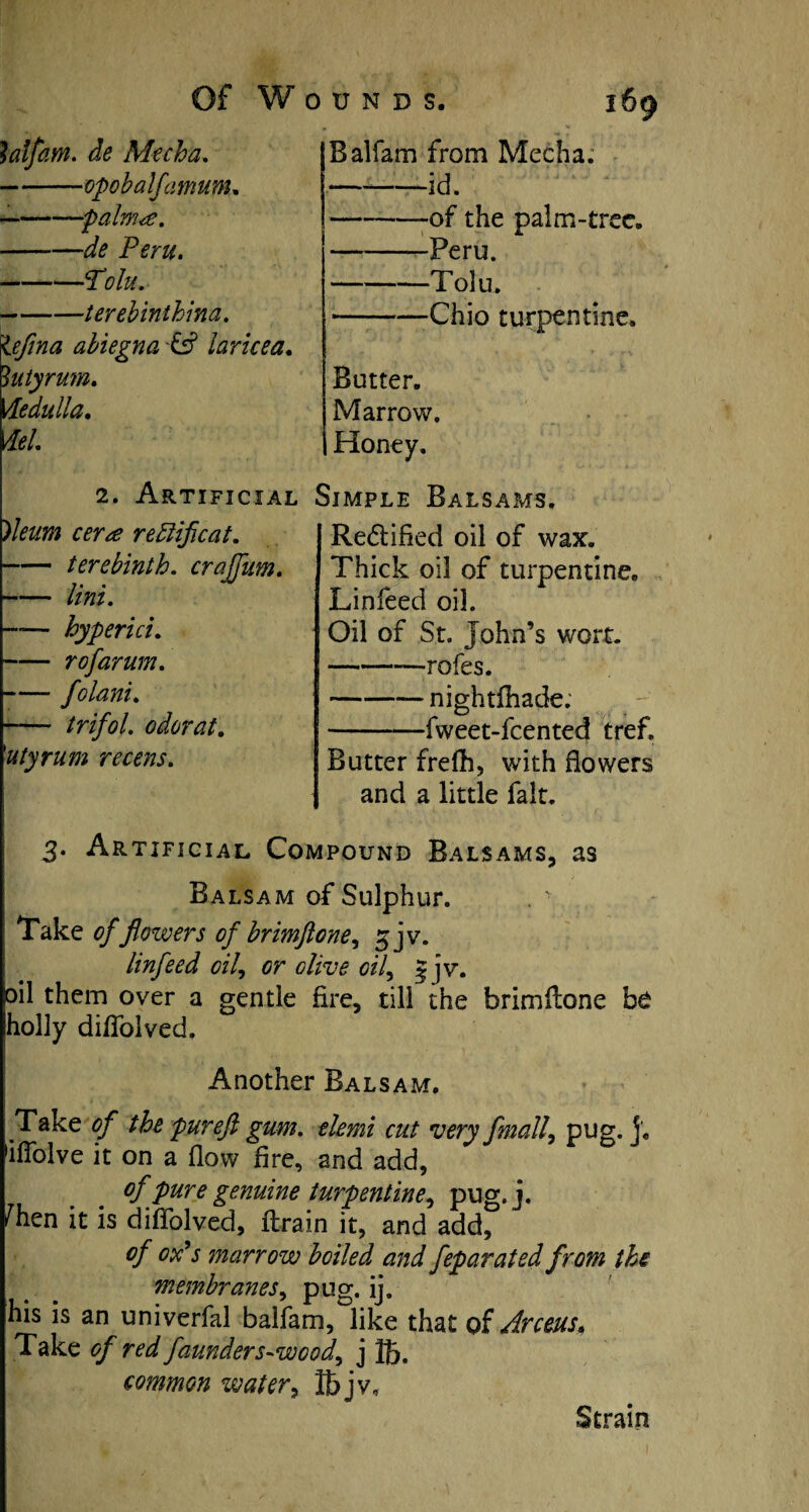 lalfam. de Mecha. -opobalfamum. --palm<e. ——de Peru. -Tolu. -terebinihina. iefina abiegna -& laricea. 3uiyrum. Medulla. del. 2. Artificial )leum cera redlificat. -terebinth, craffum. lini. by peri ci. — r of arum. — folani. — trifol. odor at. utyrum recens. 169 Balfam from Mecha. -id. -of the palm-tree. -Peru. -Tolu. -Chic turpentine. Butter. Marrow. Honey, Simple Balsams. Re&ified oil of wax. Thick oil of turpentine. Linfeed oil. Oil of St. John’s wort. -—rofes. -nightfhade; -fweet-feented tref. Butter frefh, with flowers and a little fait. 3. Artificial Compound Balsams, as Balsam of Sulphur. . - Take of flowers of brimftone, 3 jv. linfeed oil, or olive oil, 5 jv. oil them over a gentle fire, till the brimftone be holly dilfolved. Another Balsam. Take of the pureft gum. elemi cut very fmall, pug. j, 'iflblve it on a flow Are, and add, of pure genuine turpentine^ pug.j. fhen it is diflolved, drain it, and add, of ox’s marrow boiled and feparated from the membranes, pug. ij. his is an univerfal balfam, like that of Arceus, Take of red faunders-wcod, j 15. common water, ffijv. Strain