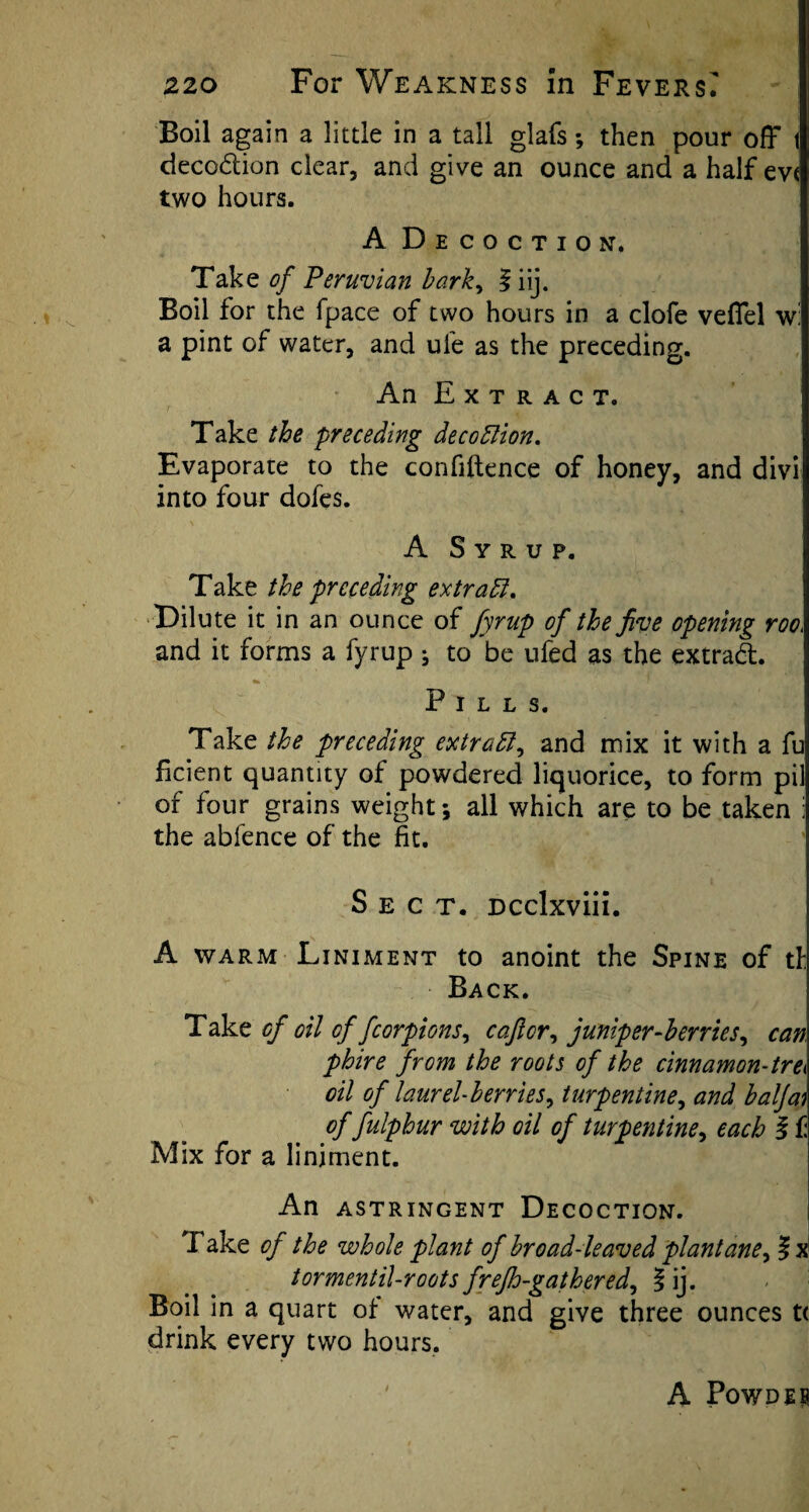 Boil again a little in a tall glafs; then pour off t decodtion clear, and give an ounce and a half ev« two hours. A Decoction. Take of Peruvian bark, f iij. Boil for the fpace of two hours in a clofe veffel w: a pint of water, and ufe as the preceding. An Extract. Take the preceding decottion. Evaporate to the confidence of honey, and divi into four dofes. A Syrup. Take the preceding extract. Dilute it in an ounce of fyrup of the five opening roo, and it forms a fyrup ; to be ufed as the extradt. Pills. Take the preceding extratt, and mix it with a fu ficient quantity of powdered liquorice, to form pil of four grains weight •, all which are to be taken i the ablence of the fit. Sect. Dcclxviii. A warm Liniment to anoint the Spine of th Back. Take of oil of fcorpions, caficr, juniper-berries, can phire from the roots of the cinnamon-tre^ oil of laurel-berries, turpentine, and baljai of fulphur with oil of turpentine, each i f Mix for a liniment. An ASTRINGENT DECOCTION. Take of the whole plant of broad-leaved plantane, 5 x tormentil-roots frefh-gathered, jf ij. Boil in a quart of water, and give three ounces t< drink every two hours. A Powdeb