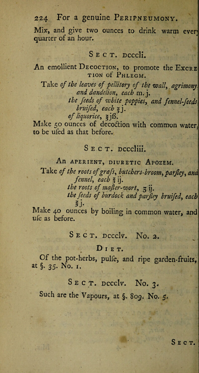 Mix, and give two ounces to drink warm even quarter of an hour. Sect. Dcccli. An emollient Decoction, to promote the Excre tion of Phlegm. Take of the leaves of pellitory of the wall, agrimony. and dandelion, each m. j. the feeds of white poppies, and fennel-feeds. hruifed, each | j. of liquorice, Make 50 ounces of deco&ion with common water2 to be ufed as that before. Sect. Dcccliii. An APERIENT, DIURETIC ApOZEM. Take of the roots of grafs, butchers-broom,parfley, and ' < fennel, each f ij. the roots of majler-wort, 3 ij. the feeds of burdock and parjley bruifed, each ^ J* Make 40 ounces by boiling in common water, and ufe as before. 1 / ^ * Sect. dcccIv. No. 2. Diet. •* Of the pot-herbs, pulfe, and ripe garden-fruits, at §. 35. No. 1. \. ■ Vwt 1 ■ S E C T. dcccIv. No. 34 Such are the Vapours, at §, 809* No.