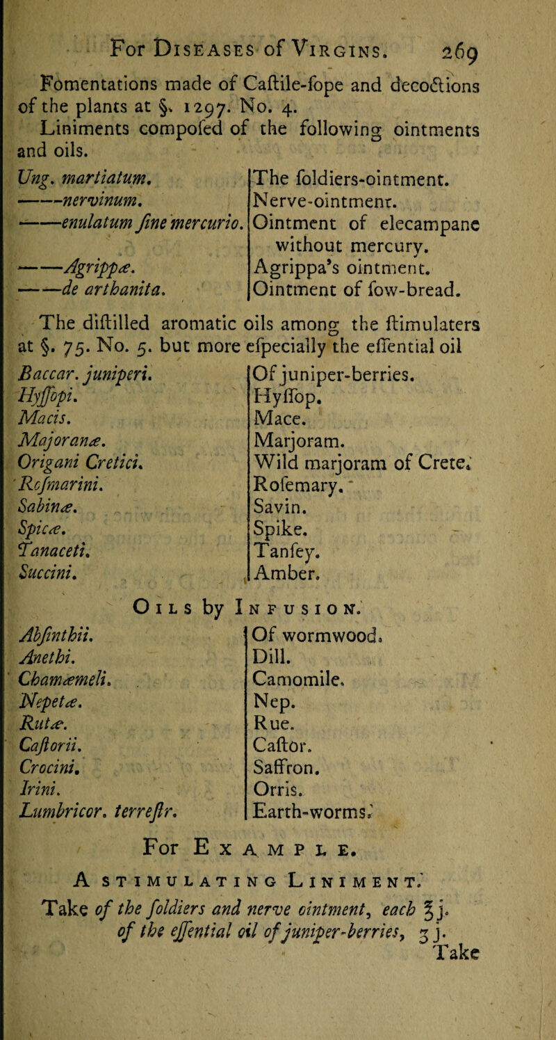 Fomentations made of Caftile-fope and deco&ions of the plants at §, 1297. No. 4. Liniments compofed of the following ointments and oils. Ung. martiatum. -nervinum. -enulatum fine mer curio. -Agrippa. de arthanita. The foldiers-ointment. Nerve-ointment. Ointment of elecampane without mercury. Agrippa’s ointment. Ointment of fow-bread. The diftilled aromatic oils among the ftimulaters at §. 75. No. 5. but more efpecially the effential oil Baccar. juniperi. Hyjjbpi. Maris. Major ana. Origani Creticu Rcfmarini. Sabina. Spica. fanaceti. Succini. Of juniper-berries. Hyffop. Mace. Marjoram. Wild marjoram of Crete* R ole m ary. Savin. Spike. Tanfey. Amber. Ahfinthii. Anethi. Chamameli. Nepeta. Rut a. Caftorii. Croc ini. Oils by Infusion. Of wormwood; Dill. Camomile, Nep. Rue. C aft or. Saffron. Orris. Earth-worms,’ Irini. Lnmbricor. terrejlr. For Example, A stimulating Liniment.' Take of the foldiers and nerve ointment, each %}. of the ejfenttal oil of juniper-berries, 3 j. Take