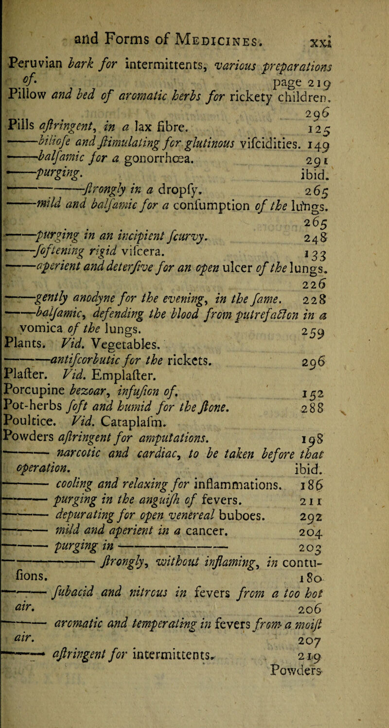 xxt Peruvian bark for intermittents, various preparations ff* page 219 Pillow and bed of aromatic herbs for rickety children, 29 6 Pills aflringent, in a lax fibre. 125 -biliofe and ftimulatingfor glutinous vifcidities. 149 --balfamic for a gonorrhoea. 291 —purging. ^ ibid. -ftrongly in a dropfy. 265 -mild and balfamic for a confumption of the lu'ngs. 265 —purging in an incipient fcurvy. 248 -foftening rigid vifcera. 13 3 -aperient anddeterftve for an open ulcer of the lungs. 22 6 —'gently anodyne for the evenings in the fame. 228 —balfamic, defending the blood from put refaff on in a vomica of the lungs. 259 Plants. Vid. Vegetables, ■antifcorbutic for the rickets. 296 .288 Plafter. Vid. Emplafter. Porcupine bezoar, infufion of. Pot-herbs foft and humid for the ft one. Poultice. Vid. Cataplafm. Powders aflringent for amputations. 198 -narcotic and cardiac, to be taken before that operation. ibid. -cooling and relaxing for inflammations, 18 6 -purging in the anguifh of fevers. 211 -depurating for open venereal buboes. 292 mild and aperient in a cancer. 204 — purging in 209 ftrongly, without inflaming, in contu- 180 fions. —— fubacid and nitrous in fevers from a too hot air. 206 --aromatic and temperating in fevers from a moift air. 207 ~ aflringent for intermittents, 21,9 Powders