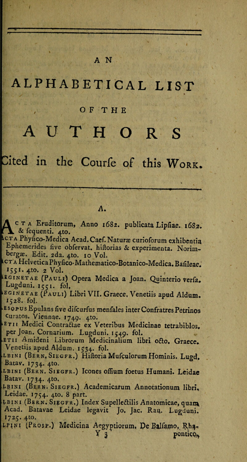 ALPHABETICAL LIST . ' 4 o F T H E A U T H O R S Cited in the Courfe of this Work. \ A. A c T A Eruditorum, Anno 1682. publicata Lipfiae. 1682. Jl & fequenti. 4to. Lcta Phyfico-Medica Acad. Caef. Naturae curioforum exhibentia Ephemerides five obfervat. hiftorias & experimenta. Norim- | bergs. Edit. 2da. 4to. 10 Vol. CTAHelveticaPhyfico-Mathematico-Botanico-Medica.Bafileae. 1551. 4to. 2 Vol. ^ginetae (Pauli) Opera Medica a Joan. Quinterio verfa. Lugduni, 1551. fol, eginetae (Pauli) Libri VII. Graece, Venetiis apud Aldum. 1528. fol. ►esopus Epulans five difcurfus menfales interConfratres Petrinos i curatos. Viennae. 1749. 4to, kETii Medici Contra&ae ex Veteribus Medicinae tetrabiblos. per Joan. Cornarium. Lugduni. 1549. fol. >etii Amideni Librorum Medicinalium libri o£lo, Graece. Venetiis apud Aldum. 1534. fol. .lbini (Bern, Siegfr.) Hiftoria Muftulorum Hominis. Lugd, Batav. 1734. 4to. lbini (Bern. Siegfr.) leones oflium foetus Humani. Leidae Batav. 1734. 4to, l^ini (Bern. Siegfr.) Academicafum Annotationum libri, Leidae. 1754. 4to. 8 part. 4.bini (Bern. Siegfr.) Index Supellettilis Anatomicae, quae* Acad. Batavae Leidae legavit Jo, Jac. Rau,. Lugduni. I725. 4to. Lp^ni (Prose.) Medicina Aegyptiorum, De Balfapio, RJ13- Y 3 pomico^