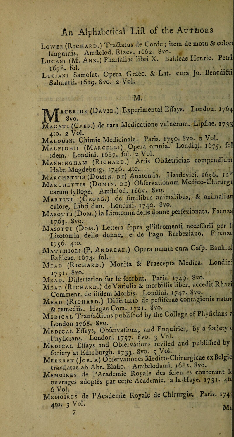 Lower (Richard.) Traaatus de Corde; item de motu & colon fanguinis. Amflelod. Elzev. 1662. Svo. . Lucani (M. Ann.) Pharfaliae libri X. Bafileae Ilenric. Petri I678. fol. _ ' 1*0* Luciani Samofat. Opera Graec. & Lat. cura Jo. Benedicti Salmurii. 1619. 8 vo. 2 Vol. M. J^Jacbride (David.) Experimental Eflays. London. 1764 Magati (Caes.) de rara Medicatione vulnerum. Lipfiae. 1733 4to. 2 Vol. . Malouin. Chimie Medicinale. Pans. 1750* ? Vol. MalpighIi (Marcelli) Opera omnia. Londini. 1675. fol idem. Londini. 1687. fol. 2 Vol. # . Manningham (Prichard.) Artis Obdetnciae compendium Hals Magdeburg. 1746. 410. # _r j • • c r Marchettis (Domin. de) Anatomia. Hardevici. 1050. 12^ Marchettis (Domin. de) Obfervationum Medico-Chirurgi carum fylloge. Amftelod. 1665. 8vo. . IVIartini (Georg.) de fmilibus animalibus, Sc animaliux calore, Libri duo. Londini. 1740. 8vo. IvTasotti (Dom.) la Litotomia delie donne perfezionata. Eaenzs 1763. 8vo. . . Masotti (Dom.) Lettera fopra gPlftromenti neceflarn per 1 Litotomia delle donne, e de l’ago Barbeziano. Firenze 1756. 4to. . r , . . Mattkioli (P. Andreae.) Opera omnia cura Cafp. tiaumiu Bafileae. 1674. fol. Mead (Richard.) Monita & Praecepta Medica. Londini 1751. 8vo. . Mead. Differtation fur le fcorbut. Paris. 1749. 8vo. , Mead (Richard.) deVariolis 8c morbillis liber. acceditRhazi Comment, de iifdem Morbis. Londini. 1747* 8vo* Mead (Richard.) Dilfertatio de peftiferae contagioms natur & remediis, HagaeCom. 1721. Svo. . Medical Tranfaftions publifhed by the College of Phyficians London 1768. Svo. . . Medical Effays, Obfervations, and Enquiries, by a fociety < Phyficians. London. 1757. Svo. 3 Vol. Medical Effays and Obfervations revifed and publifhed by fociety at Edinburgh. 1733. 8vo, 5 Vol. # . Meekren (Job. a) Obfervationes Medico-Chrrurgicae exBelgiC tranflatae ab Abr. Blafio. Amftelodami. 1602. Svo, Memo ires de l’Academie Royale des fcien es contenant 1< ouvrages adoptes par cette Academie. ■ a la*,Haye. 1731. 4U 6 Vol. ' . . . Memoires de PAcademic Royale de Chirurgie. Pans. 174 4t°. 3 Vol. . M,