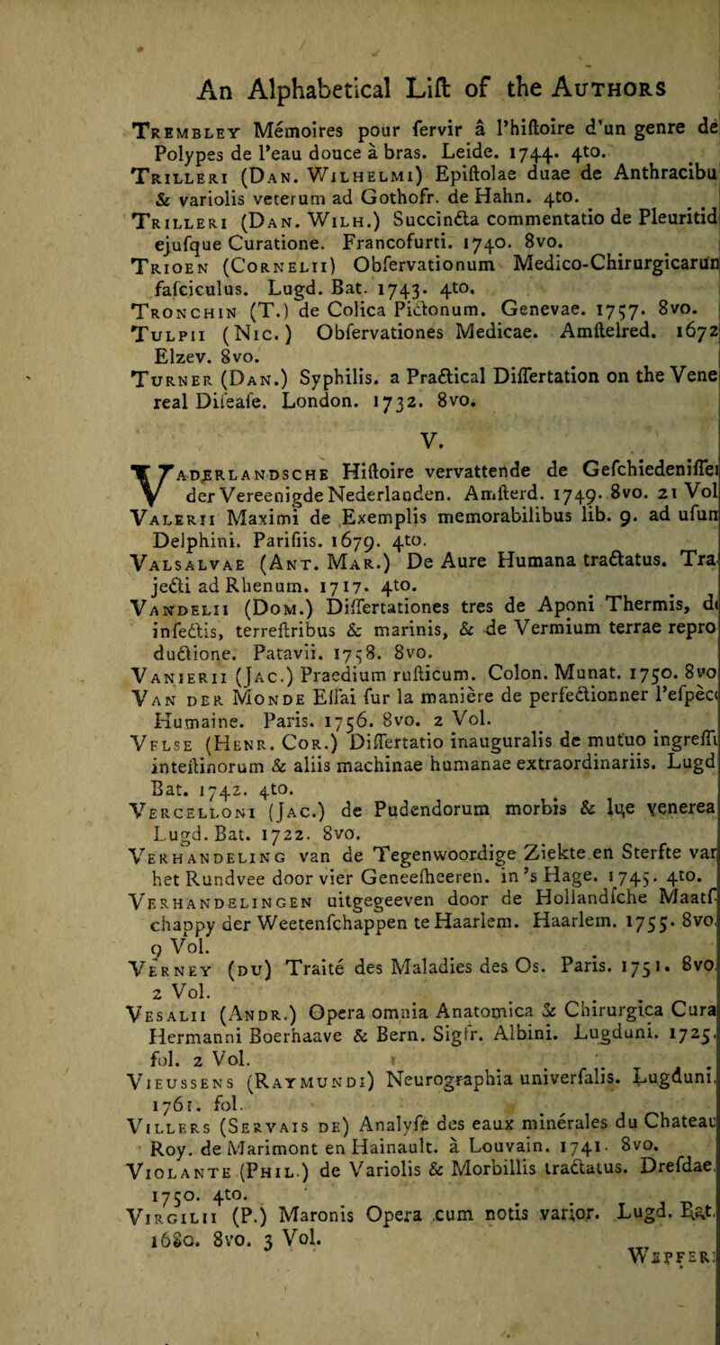 Trembley Memoires pour fervir a l’hiftoire d’un genre de Polypes de l’eau douce a bras. Leide. 1744.. 4t0* Trilleri (Dan. Wilhelmi) Epiftolae duae de Anthracibu & variolis veterum ad Gothofr. de Hahn. 4to. _ . ' Trilleri (Dan. Wilh.) Succinda commentatio de Pleuritid ejufque Curatione. Francofurti. 1740. 8vo. Trioen (Cornelii) Obfervationum Medico-Chirurgicaruin fafciculus. Lugd. Bat. 1743* 4^0, Tronchin (T.) de Colica Pidonum. Genevae. 1757. 8vo. Tulpii (Nic. ) Obfervationes Medicae. Amftelred. 1672 Elzev. 8vo. Turner (Dan.) Syphilis, a Practical Differtation on the Vene real Diteafe. London. 1732. 8vo. V. Vad,erlandsche Hiftoire vervattende de Gefchiedeniflei der VereenigdeNederlanden. Amfterd. 1749- 8vo. 2t Vol Valerii Maximi de Exemplis memorabilibus lib. 9. ad ufun Deiphini. Parifiis. 1679. 4to- Valsalvae (Ant. Mar.) De Aure Humana tra&atus. Tra jedi ad Rhenum. 1717* 4t°* Vandelii (Dom.) DifTertationes tres de Aponi Thermis, d< infedis, terreftribus & marinis, & de Vermium terrae repro dudione. Patavii. 1758. 8vo. Vanierii (Jac.) Praedium rufticum. Colon. Munat. 1750. 8vo Van der Monde Elfai fur la maniere de perfedionner l’efpec< Kumaine. Paris. 1756. 8vo. 2 Vol. Vflse (Henr. Cor.) DifTertatio inauguralis de mutuo ingrefli inteilinorum & aliis machinae humanae extraordinariis. Lugd Bat. 1742. 4to. Vercelloni (Jac.) de Pudendorum morbis & li^e venerea Lugd. Bat. 1722. 8vo. Verhandeling van de Tegenwoordige Zdekte en Sterfte vai het Rundvee door vier Geneefheeren. in’sHage. 1745* 4t0* Verhakdelingen uitgegeeven door de Holiandfche Maatf chappy der Weetenfchappen te Haarlem. Haarlem. 1755. 8vo, 9 Vol. Verney (du) Traite des Maladies des Os. Pans. 1751. 8vo, 2 Vol. Vesalii (Andr.) Opera omnia Anatomica & Chirurgica Cura Hermanni Boerhaave & Bern. Sign*. Albini. Lugduni. 1725■ fol. 2 Vol. * Vieussens (Raymundi) Neurogpaphia univerfalis. Lugauni, 176;. fol. Villers (Servais de) Analyft des eaux minerales du Chateai] Roy. de Marimont en Hainault. a Louvain. 1741- 8vo. Violante (Phil ) de Variolis & Morbillis tradatus. Drefdae. 1750. 4to. Virgilii (P.) Maronis Opera cum notis varlor. Lugd, I&t. 16SQ. 8vo. 3 Vol. We?fer]