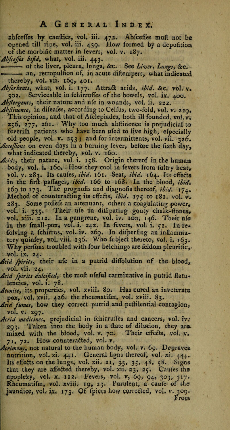 abfceffes by cauftics, vol. iii. 472. Abfceffes mu ft not b£ opened till ripe, vol. iii. 439. How formed by a depofuioa of the morbific matter in fevers, vol. v. 187. Abfcejfes bifid, what, vol. iii. 443. -- of the liver, pleura, lungs, &c. See Liver, Lungs, &c. •—- an, retropulfion of, in acute diftempers, what indicated thereby, vol. vii. 169, 401. AbfiorbentS) what, vol. i. 177. Attract acids, ibid. &c. vol. v. 302* Serviceable in fchirruffes of the bowels, vol. ix. 400. AbfiergentSi their nature and ufe in wounds, vol. ii. 222. Abfiinence, in difeafes, according to Celfus, two-fold, vol. v, 229* This opinion, and that of Afclepiades, both ill founded, vol.v. 256, 277, 261. Why too much abftinence is prejudicial to feverifh patients who have been pfed to live high, efpecially old people, vol. v. 253 ; and for intermittent*, vol. vii. 326* Accefifions on even days in a burning fever, before the fixth day* what indicated thereby, vol. v. 360. Acids, their nature, vol. i. 158. Origin thereof in the human body, vol. i. 160. How they cool in fevers from fultry heat* vol. v. 283. Its caufes, ibid. 161. Seat, ibid. 164, Its effects in the firft paftages, ibid* 166 to 168. In the blood, ibid* 169 to 173. The prognolis and diagnofis thereof, ibid. 174* Method of counteracting its effects, ibid. 175 to 181. vol. v* 283. Some poffefs an attenuant, others a coagulating power* vol. i* 335. Their ufe in diflipating gouty chalk-ftones, Vol. xiii. 212. In a gangrene, vol. iv. 100, 146. Their ufe in the fmall-pox, vol. i. 242. In fevers, vol. i. 51. In re- folving a fchirrus, vol. iv. 269. In difperfing an inflamma¬ tory quinfey, vol. viii. 136. Who fubjeCt thereto, vol. i. 163. Why perfons troubled with four belchings are feldom pleuritic, vol. ix. 24. Add fpiritsy their ufe in a putrid diflolution of the blood* vol. vii. 24. Acid fpirits dulcified, the moft ufeful carminative in putrid flatu¬ lencies, vol. i. 78. Aconite, its properties, vol. xviii. 80. Has cured an inveterate pox, vol, xvii. 426* the rheumatifm, vol. xviii. 83. Add fumes, how they correct putrid and peftilential contagion, vol. v. 297. Acrid medidnes, prejudicial in fchirruftes and cancers, vol. iv; 293. Taken into the body in a ftate of dilution, they are- mixed with the blood, vol. v. 70. Their effects, vol. v. 71, 72. How counteracted, vol.v. Acrimony, not natural to the human body, voL v. 69. Depraves nutrition, vol. xi. 441. General figns thereof, vol, xi, 444. Its effects on the lungs, vol. xii. 21, 33, 35, 48, 58. Signs that they are affeCted thereby, vol. xii. 23, 25. Caufes the apopleky, vol. x. 112. Fevers, vol. v, 69, 94, 303, 317. Rheumatifm, vol. xviii. 19, 23. Purulent, a caufe of the jaundice, voh i#. 173. Of fp^es how corrected, vol, v. 309, From